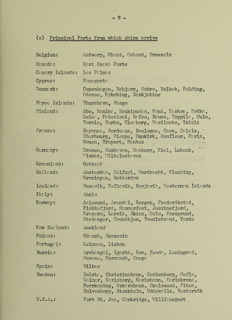 (c) Principal Ports from which ships arrive Belgium: Antwerp, Ghent, Ostend, Brussels Canada: East Coast Ports Ca na ry Is la nd s: Las Palmas Cyprus: Famagusta Derma rk: Copenhagen, Esbjerg, Hobro, Holbek, Folding, Odense, Nykobing, Saxkjobing Faroe Islands: Thorshavn, Vaago Finland: Abo, Hamina, Haukipudas, Kemi, Kaskoc, Kotka, Lulea, Patenieroi, Refso, Raumo, Toppila, Oulu, Tornio, Turku, Uleaborg, Vasiluoto, Yxipla France: Bayonne, Bordeaux, Boulogne, Caen, Calais, ' Cherbourg, Dieppe, Dunkirk, Honfleur, Paris, Rouen, Treport, Nantes . • *- Germany: Bremen, Cuxheven, Hamburg, Kiel, Lubeck, Eismar, Wilhelms ha. ven Greenland: Gothaab Holland: Amsterdam, Delfzyl, Dordrecht, Flushing, Groningen, Rotterdam Iceland: Husavik, Kef la vile, Reyjavik, Westennrn' Islands Italy: Anzio Norway: Aalesund, Arendal, Bergen, Frederiksted, Flokkefjord, Hammerfest, Jossingfjord, Kragero, Larvik, Skien, Oslo, Porsgrund, Stavanger, Trondhjem, Tvedistrand, Vardo New Zealand: Auckland Poland: Gdansk, Szczecin Portugal: Leixoes, Lisbon Russia: Archangel, Igarka, Ken, Kovda, Leningrad, Mesone, Murmansk, Onega Spain: Bilbao Sweden: Bolsta, Christinehamn, Gothenborg, Gefle, Kalmar, Karlsborg, Karlshamn, Karlskrona, Norrkoping, Oskarshamn, Qxelosund, Pitea, Solvesborg, Stockholm, Uddevalla, Vesterwik U.S.A.: Port St. Joe, Cambridge, Williamsport