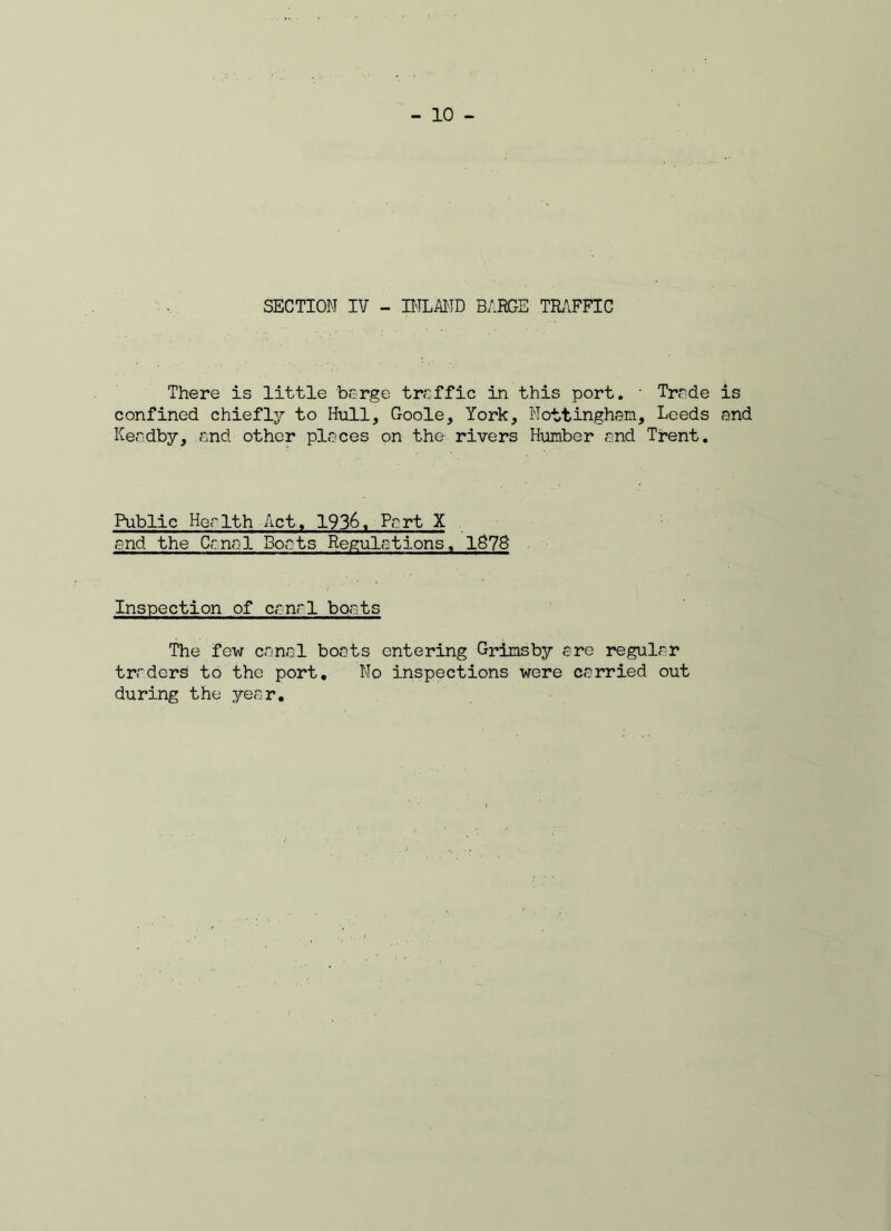 SECTION IV - INLAND BARGE TRAFFIC There is little barge traffic in this port. • Trade is confined chiefly to Hull, Goole, York, Nottingham, Leeds and Keadby, and other places on the rivers Humber and Trent. Public Health Act., 1936, Part X and the Canal Boats Regulations. IS7S Inspection of canal boats The few canal boats entering Grimsby are regular traders to the port. No inspections were carried out during the year.