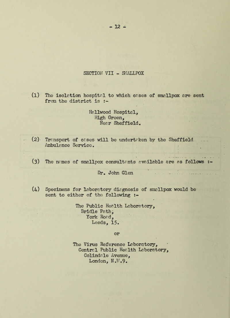 SECTION VII - SMALLPOX (l) The isolation hospital to which crses of smallpox ore sent from the district is Hollwood Hospital, High Green, Near Sheffield. (2) Transport of cases will be undertaken by the Sheffield Ambulance Service. (3) The names of smallpox consultants available are as follows Dr. John Glen (4) Specimens for laboratory diagnosis of smallpox would be sent to either of the following The Public Health Laboratory, Bridle Path; York Road, Leeds, 15. or The Virus Reference Laboratory, Central Public Health Laboratory, Colindale Avenue, London, N.W.9.