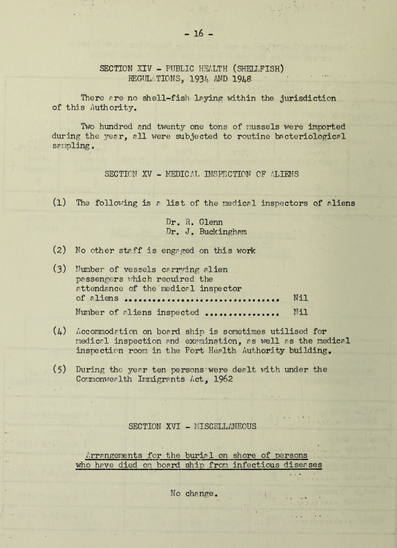 SECTION XIV - PUBLIC HEALTH (SHELLFISH) REGULATIONS, 1934 AND 1948 ' There are no shell-fish laying within the jurisdiction of this Authority. Two hundred and twenty one tons of mussels were imported during the yesr, ell were subjected to routine bacteriologies1 sampling. SECTION XV - MEDICAL INSPECTION OF ALIENS (1) The following is a list of the medics1 inspectors of sliens Dr. R. Glenn Dr. J. Buckingham (2) No other staff is engaged on this work (3) Number of vessels carrying alien passengers which reouired the attendance of the medical inspector of aliens . Nil Number of aliens inspected Nil (4) Accommodation on board ship is sometimes utilised for medical inspection and examination, as well as the medical inspection room in the Port Health /authority building. (5) During the year ten persons'were dealt with under the Commonwealth Immigrants Act, 1962 SECTION XVI - MISCELLANEOUS Arrangements for the burial on shore of persons who have died on board ship from infectious diseases