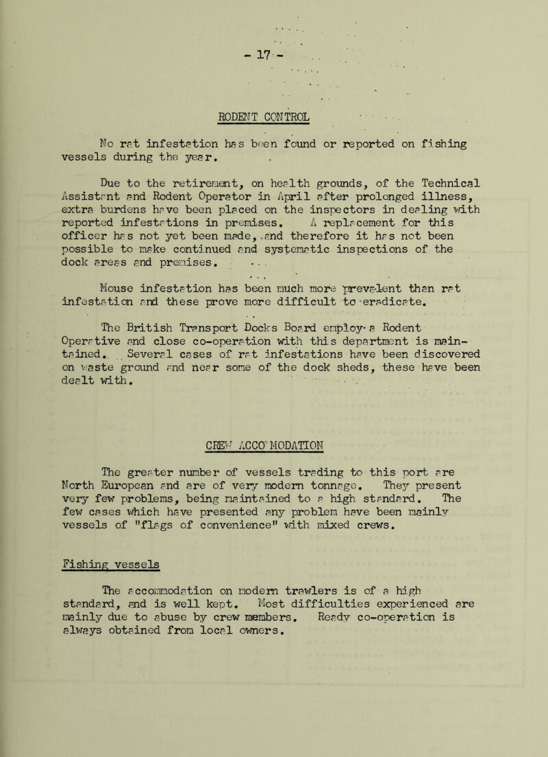 - 17- RODENT CONTROL No rat infestation has been found or reported on fishing vessels during the year. Due to the retirement, on health grounds, of the Technical Assistant and Rodent Operator in April after prolonged illness, extra burdens have been placed on the inspectors in dealing with reported infestations in premises. A replacement for this officer has not yet been made, .and therefore it has not been possible to make continued and systematic inspections of the dock areas and premises. Mouse infestation has been much more prevaient than rat infestation and these prove more difficult to -eradicate. The British Transport Docks Board employ* a Rodent Operative and close co-operation with this department is main- tained.. Several cases of rat infestations have been discovered on waste ground and near some of the dock sheds, these have been dealt with. CREW AC CO' MODATTON The greater number of vessels trading to this port are North European and are of veiy modem tonnage. They present very few problems, being maintained to a high standard. The few cases which have presented any problem have been mainlv vessels of flags of convenience with mixed crews. Fishing vessels The accommodation on modem trawlers is of a high standard, and is well kept. Most difficulties experienced are mainly due to abuse by crew members. Ready co-operation is always obtained from local owners.