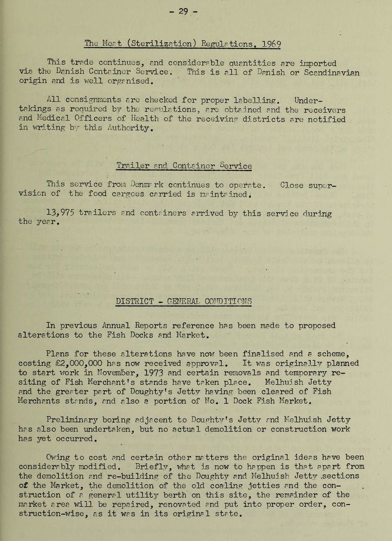 The Mart (Sterilization) Regulations, 1969 This trade continues, and considerable quantities are imported via the Danish Container Service. This is all of Danish or Scandinavian origin and is well organised. All consignments are checked for proper labelling. Under- takings as required by the regulations, are obtained and the receivers and Medical Officers of Health of the receiving districts are notified in writing by this Authority. Trailer and Container Service This service from Denmark continues to operate. Close super- vision of the food cargoes carried is maintained* 13>975 trailers and containers arrived by this service during the year. DISTRICT - FEDERAL CODDITIPNS In previous Annual Reports reference has been made to proposed alterations to the Fish Docks and Market. Plans for these alterations have now been finalised and a scheme, costing £2,000,000 has now received approval. It was originally planned to start work in November, 1973 and certain removals and temporary re- siting of Fish Merchant's stands have taken place. Melhuish Jetty and the greater part of Doughty's Jetty having been cleared of Fish Merchants stands, and also a portion of No. 1 Dock Fish Market. Preliminary boring adjacent to Doughty's Jetty and Melhuish Jetty has also been undertaken, but no actual demolition or construction work has yet occurred. Owing to cost and certain other matters the original ideas have been considerably modified. Briefly, what is now to happen is that apart from the demolition and re-building of the Doughty and Melhuish Jetty .sections of the Market, the demolition of the old coaling jetties and the con- struction of a general utility berth on this site, the remainder of the market area will be repaired, renovated and put into proper order, con- struction-wise, as it was in its original state.