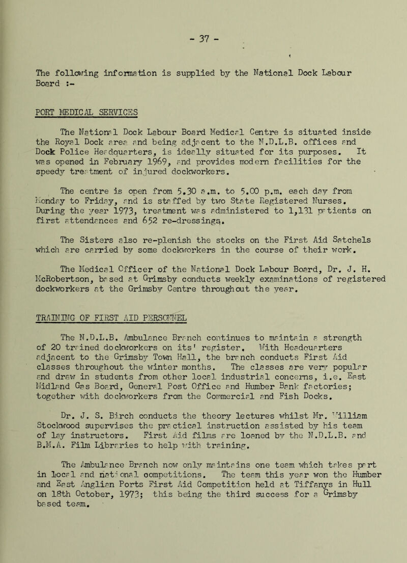 The following information is supplied by the National Dock Labour Board PORT MEDICAL SERVICES The National Dock Labour Board Medical Centre is situated inside the Royal Dock area and being adjacent to the N.D.L.B. offices and Dock Police Headquarters, is ideally situated for its purposes. It was opened in February 1969, and provides modern facilities for the speedy treatment of injured dockworkers. The centre is open from 5.30 a.m. to 5.00 p.m. each day from Monday to Friday, and is staffed by two State Registered Nurses. During the year 1973, treatment was administered to 1,131 patients on first attendances and 652 re-dressingq. The Sisters also re-plenish the stocks on the First Aid Satchels which are carried by some dockworkers in the course of their work. The Medical Officer of the National Dock Labour Board, Dr. J. H. KcRobertson, based at Grimsby conducts weekly examinations of registered dockworkers at the Grimsby Centre throughout the year. TRAIN BIG OF FIRST AID PERSONNEL The N.D.L.B. Ambulance Branch continues to maintain a strength of 20 trained dockworkers on its' register. With Headquarters adjacent to the Grimsby Town Hall, the branch conducts First Aid classes throughout the winter months. The classes are very popular and draw in students from other local industrial concerns, i.e. Epst Midland Gas Board, General Post Office and Humber Bank factories; together with dockworkers from the Commercial and Fish Docks. Dr. J. S. Birch conducts the theory lectures whilst Mr. William Stockwood supervises the practical instruction assisted by his team of lay instructors. First Aid films are loaned by the N.D.L.B. and B.M.A. Film Libraries to help with training. The Ambulance Branch now only maintains one team which takes part in local and national competitions. The team this year won the Humber and Fast Anglian Ports First Aid Competition held at Tiffanys in Hull on 18th October, 1973; this being the third success for a Grimsbja based team.