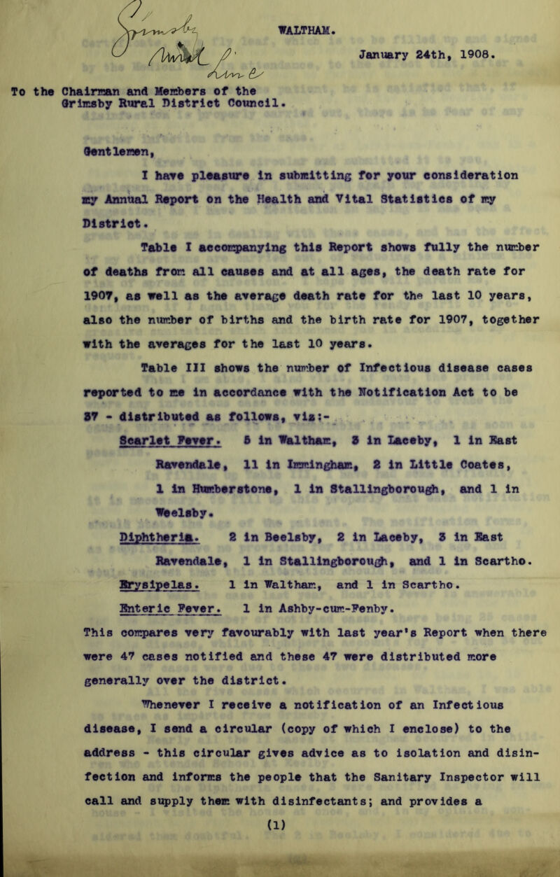 WALTHAM To the Chairman and Members of the Grimsby Rural District Council. January 24th, 1908. Gentlemen, I have pleasure in submitting for your consideration my Annual Report on the Health and Vital Statistics of my District. Table I accompanying this Report shows fully the number of deaths from all causes and at all ages, the death rate for 1907, as well as the average death rate for the last 10 years, also the number of births and the birth rate for 1907, together with the averages for the last 10 years. Table III shows the number of Infectious disease cases reported to me in accordance with the Notification Act to be % 37 - distributed as follows, via?- Scarlet Fever. 5 in Waltham, 3 in Laceby, 1 in East Ravendale, 11 in Immingham, 2 in Little Coates, 1 in Humberstone, 1 in Stallingborough, and 1 in Weelsby. Diphtheria. 2 in Beelsby, 2 in Laceby, 3 in East Ravendale, 1 in Stallingborough, and 1 in Scartho. Erysipelas. 1 in Waltham, and 1 in Scartho. Enteric Fever. 1 in Ashby-cum-Fenbjr. This compares very favourably with last year*s Report when there were 47 cases notified and these 47 were distributed more generally over the district. Whenever I receive a notification of an Infectious disease, I send a circular (copy of which I enclose) to the address - this circular gives advice as to isolation and disin- fection and informs the people that the Sanitary Inspector will call and supply them with disinfectants; and provides a