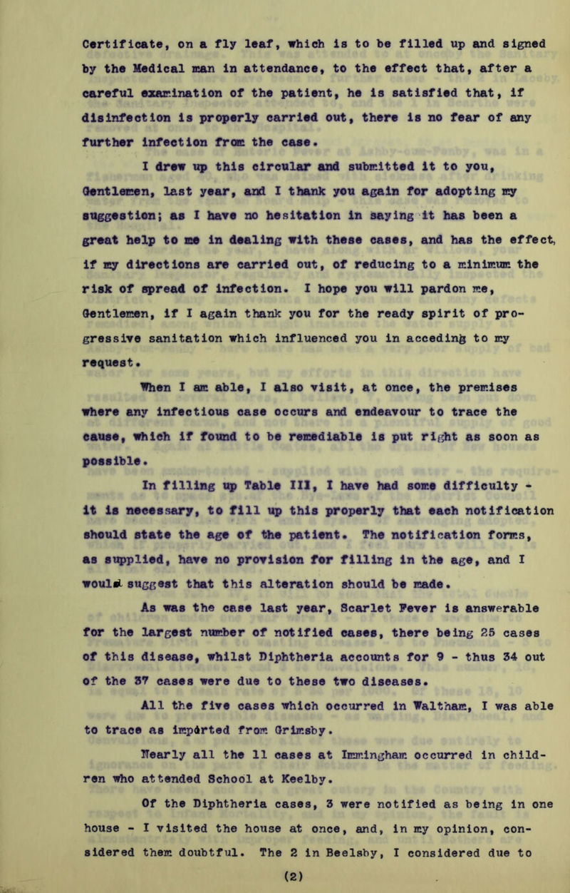 by the Medical man in attendance, to the effect that, after a careful examination of the patient, he is satisfied that, if disinfection is properly carried out, there is no fear of any further infection from the case. I drew up this circular and submitted it to you, Gentlemen, last year, and I thank you again for adopting my suggestion; as I have no hesitation in saying it has been a great help to me in dealing with these cases, and has the effect, if my directions are carried out, of reducing to a minimum the risk of spread of infection. I hope you will pardon me, Gentlemen, if I again thank you for the ready spirit of pro- gressive sanitation which influenced you in acceding to my request* When I am able, I also visit, at once, the premises where any infectious case occurs and endeavour to trace the cause, which if found to be remediable is put right as soon as possible. In filling up Table III, I have had some difficulty - it is necessary, to fill up this properly that each notification should state the age of the patient* The notification forms, as supplied, have no provision for filling in the age, and I woulel suggest that this alteration should be made. As was the case last year. Scarlet Fever is answerable for the largest number of notified cases, there being 25 cases of this disease, whilst Diphtheria accounts for 9 - thus 34 out of the 37 cases were due to these two diseases. All the five cases which occurred in Waltham, I was able to trace as imparted from Grimsby. Dearly all the 11 cases at Immingham occurred in child- ren who attended School at Keelby. Of the Diphtheria cases, 3 were notified as being in one house - I visited the house at once, and, in my opinion, con- sidered them doubtful. The 2 in Beelsby, I considered due to (2)