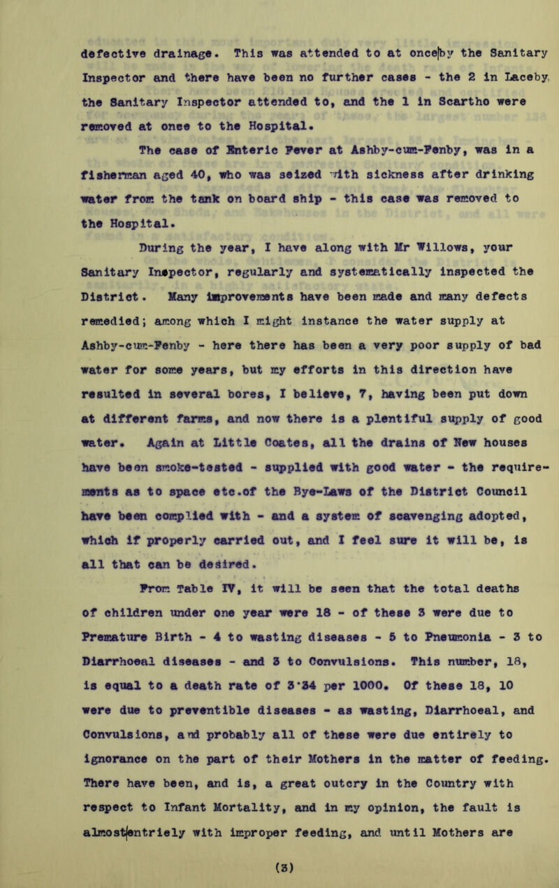 defective drainage. This was attended to at oncejby the Sanitary Inspector and there have been no further cases - the 2 in Laceby the Sanitary Inspector attended to, and the 1 in Scartho were removed at onee to the Hospital. The case of Enteric Fever at Ashby-cum-Fenby, was in a fisherman aged 40, who was seized -vith sickness after drinking water from the tank on board ship - this case was removed to the Hospital. During the year, I have along with Mr Willows, your Sanitary Inspector, regularly and systematically inspected the District. Many improvements have been made and many defects remedied; among which I might instance the water supply at Ashby-cum-Fenby - here there has been a very poor supply of bad water for some years, but my efforts in this direction have resulted in several bores, I believe, 7, having been put down at different farms, and now there is a plentiful supply of good water. Again at Little Coates, all the drains of New houses have been smoke-tested - supplied with good water - the require- ments as to space etc.of the Bye-Laws of the District Council have been complied with - and a system of scavenging adopted, which if properly carried out, and I feel sure it will be, is all that can be dedired. From Table IV, it will be seen that the total deaths of children under one year were 18 - of these 3 were due to Premature Birth - 4 to wasting diseases - 5 to Pneumonia - 3 to Diarrhoeal diseases - and 3 to Convulsions. This number, 18, is equal to a death rate of 3*34 per 1000. Of these 18, 10 were due to preventible diseases - as wasting, Diarrhoeal, and Convulsions, and probably all of these were due entirely to ignorance on the part of their Mothers in the matter of feeding. There have been, and is, a great outcry in the Country with respect to Infant Mortality, and in my opinion, the fault is almost|entriely with improper feeding, and until Mothers are