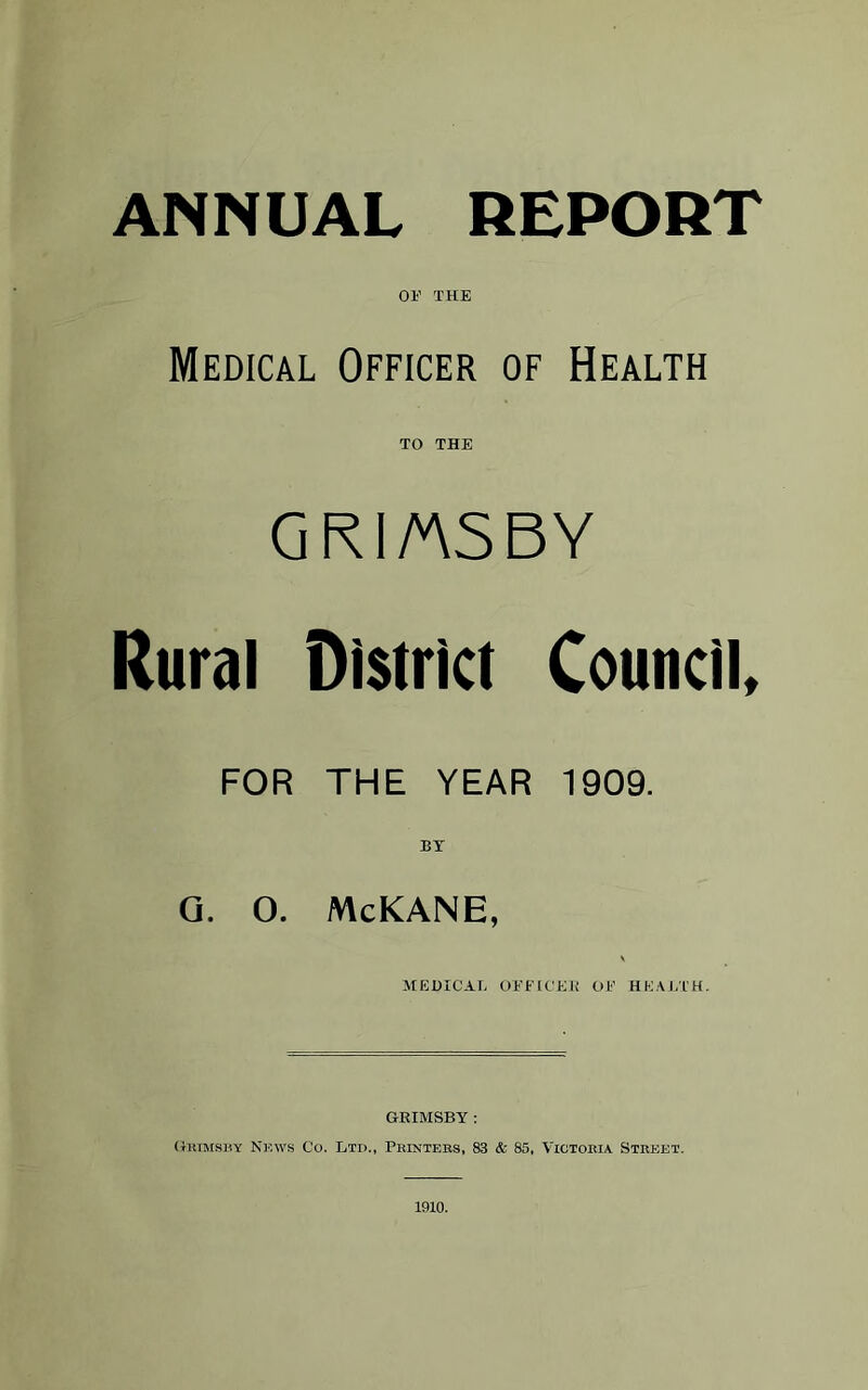 ANNUAL REPORT or THE Medical Officer of Health TO THE GRIMSBY Rural District Council, FOR THE YEAR 1909. BT G. 0. McKANE, MEDICAL OFFICES Ol:' HEALTH. GRIMSBY: Grimsby News Co. Ltd., Printers, 83 & 85, Victoria Street. 1910.