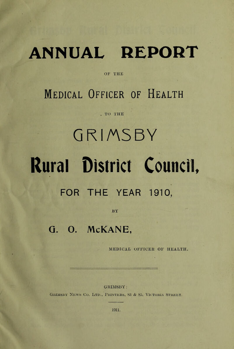 ANNUAL REPORT OF THE Medical Officer of Health . TO THE GRI/ASBY Rural District Council FOR THE YEAR 1910, BY Q. O. McKANE, MEDICAL OFFICER OF HEALTH. GRIMSBY: Grimsby News Co. Ltd., Printers, 83 & 85, Victoria Street. 1011.