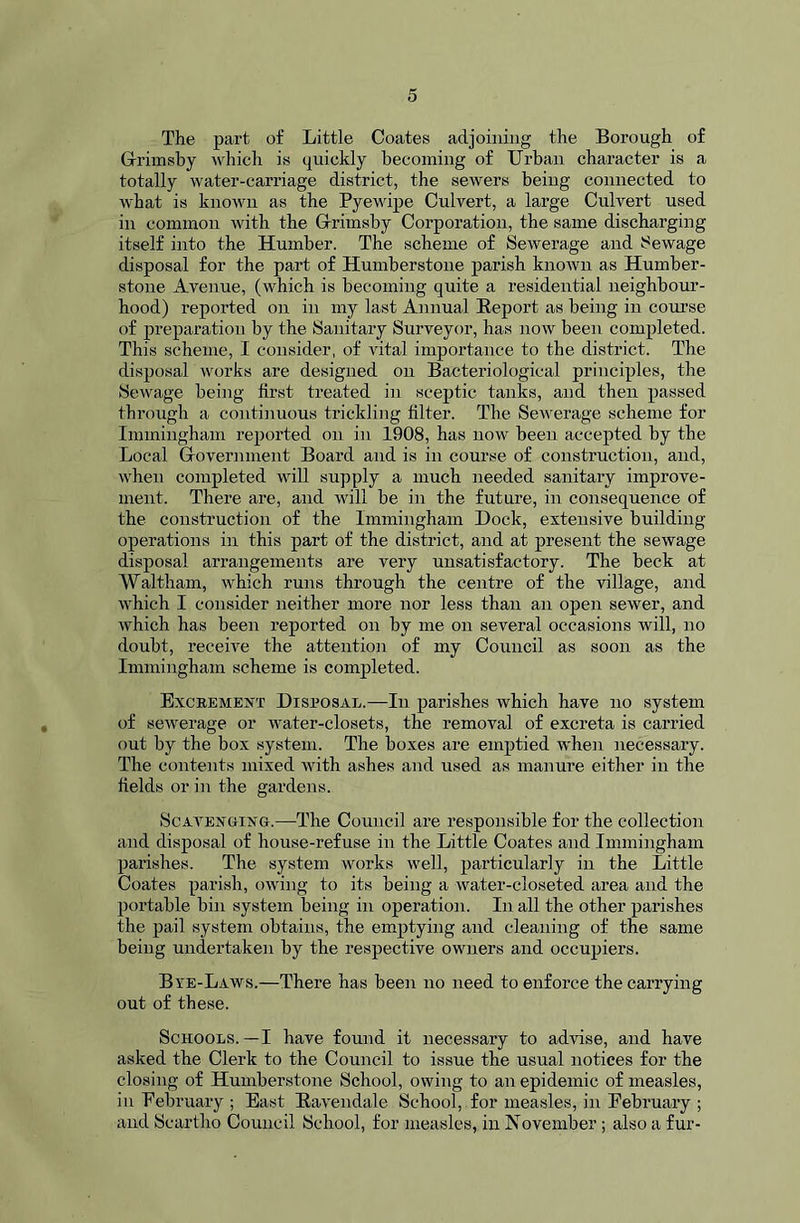 The part of Little Coates adjoining the Borough of Grimsby which is quickly becoming of Urban character is a totally water-carriage district, the sewers being connected to what is known as the Pyewipe Culvert, a large Culvert used in common with the Grimsby Corporation, the same discharging itself into the Humber. The scheme of Sewerage and Sewage disposal for the part of Humberstone parish known as Humber- stone Avenue, (which is becoming quite a residential neighbour- hood) reported on in my last Annual Report as being in course of preparation by the Sanitary Surveyor, has now been completed. This scheme, I consider, of vital importance to the district. The disposal works are designed on Bacteriological principles, the Sewage being first treated in sceptic tanks, and then passed through a continuous trickling filter. The Sewerage scheme for Immingham reported on in 1908, has now been accepted by the Local G-overnment Board and is in course of construction, and, when completed will supply a much needed sanitary improve- ment. There are, and will be in the future, in consequence of the construction of the Immingham Dock, extensive building operations in this part of the district, and at present the sewage disposal arrangements are very unsatisfactory. The beck at Waltham, which runs through the centre of the village, and which I consider neither more nor less than an open sewer, and which has been reported on by me on several occasions will, no doubt, receive the attention of my Council as soon as the Immingham scheme is completed. Excrement Disposal.—In parishes which have no system of sewerage or water-closets, the removal of excreta is carried out by the box system. The boxes are emptied when necessary. The contents mixed with ashes and used as manure either in the fields or in the gardens. Scavenging.—The Council are responsible for the collection and disposal of house-refuse in the Little Coates and Immingham parishes. The system works well, particularly in the Little Coates parish, owing to its being a water-closeted area and the portable bin system being in operation. In all the other parishes the pail system obtains, the emptying and cleaning of the same being undertaken by the respective owners and occupiers. Bye-Laws.—There has been no need to enforce the carrying out of these. Schools.—I have found it necessary to advise, and have asked the Clerk to the Council to issue the usual notices for the closing of Humberstone School, owing to an epidemic of measles, in February ; East Ravendale School, for measles, in February ; and Scartho Council School, for measles, in November; also a fur-