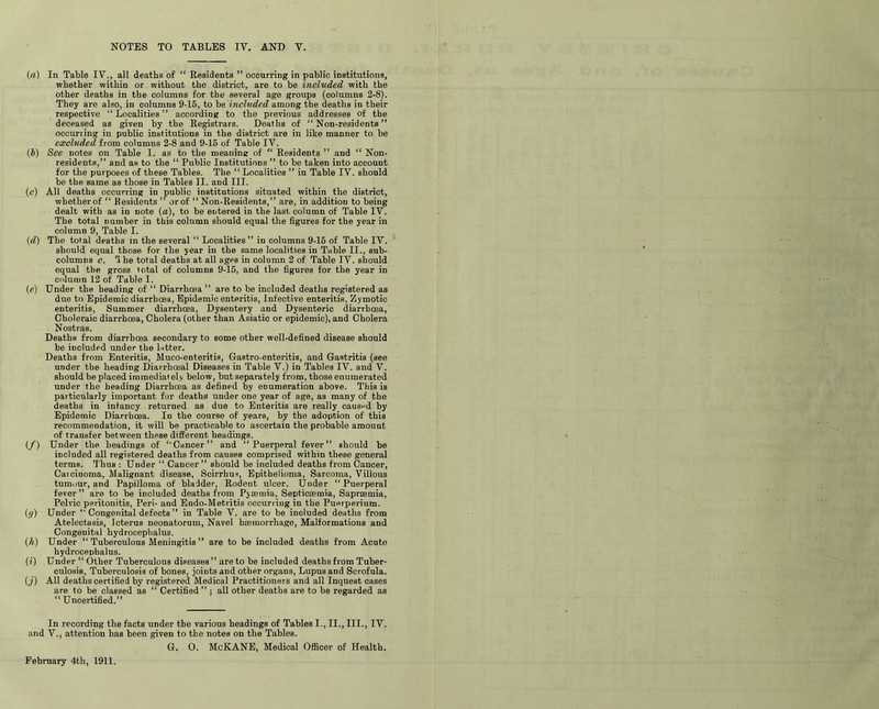 NOTES TO TABLES IY. AND Y. (a) In Table IY., all deaths of “ Residents ” occurring in public institutions, whether within or without the district, are to be included with the other deaths in the columns for tbe several age groups (columns 2-8). They are also, in columns 9-15, to be included among the deaths in their respective “Localities” according to the previous addresses of the deceased as given by tbe Registrars. Deaths of “Non-residents” occuriing in public institutions in the district are in like manner to be excluded from columus 2-8 and 9-15 of Table IV. (b) See notes on Table I. as to tbe meaning of “ Residents ” and “ Non- residents,” and as to the “ Public Institutions ” to be taken into account for the purposes of these Tables. The “ Localities ” in Table IV. should be the same as those in Tables II. and III. (0) All deaths occurring in public institutions situated within the district, whether of “ Residents ” or of “ Non-Residents,” are, in addition to being dealt with as in note (a), to be entered in the last column of Table IV. The total number in this column should equal the figures for the year in column 9, Table I. (d) The total deaths in the several “ Localities” in columns 9-16 of Table IV. should equal those for the year in the same localities in Table II., sub- columns c. he total deaths at all ages in column 2 of Table IV. should equal the gross total of columns 9-15, and the figures for the year in column 12 of Table I. (e) Under the heading of “ Diarrhoea ” are to be included deaths registered as due to Epidemic diarrhoea, Epidemic enteritis, Infective enteritis, Zymotic enteritis, Summer diarrhoea, Dysentery and Dysenteric diarrhoea, Choleraic diarrhoea, Cholera (other than Asiatic or epidemic), and Cholera Nostras. Deaths from diarrhoea secondary to some other well-defined disease should be included under the letter. Deaths from Enteritis, Muco-enteritis, Gastro-enteritis, and Gastritis (see under the heading Diarrhoeal Diseases in Table V.) in Tables IV. and V. should be placed immediately below, but separately from, those enumerated under the heading Diarrhoea as defined by enumeration above. This is particularly important for deaths under one year of age, as many of the deaths in infancy returned as due to Enteritis are really caused by Epidemic Diarrhoea. In the course of years, by the adoption of this recommendation, it will be practicable to ascertain the probable amount of transfer bet ween these different headings. (f) Under the headings of “Cancer” and “Puerperal fever” should be included all registered deaths from causes comprised within these general terms. Thus : Under “ Cancer” should be included deaths from Cancer, Caicinoma, Malignant disease, Scirrhus, Epithelioma, Sarcoma, Villous tumour, and Papilloma of bladder, Rodent ulcer. Under “Puerperal fever” are to be included deaths from Pyaemia, Septicaemia, Sapreemia, Pelvic peritonitis, Peri- and Eodo-Metritis occurring in the Puerperium. (cf) Under “ Congenital defects ” in Table V. are to be included deaths from Atelectasis, Icterus neonatorum, Navel haemorrhage, Malformations and Congenital hydrocephalus. (h) Under “ Tuberculous Meningitis ” are to be included deaths from Acute hydrocephalus. (1) Under “ Other Tuberculous diseases” are to be included deaths from Tuber- culosis, Tuberculosis of bones, joints and other organs, Lupus and Scrofula. (j) All deaths certified by registered Medical Practitioners and all Inquest cases are to be classed as “ Certified ” ; all other deaths are to be regarded as “ Uncertified.” In recording the facts under the various headings of Tables I., II., III., IV. and V., attention has been given to the notes on the Tables. G. O. McKANE, Medical Officer of Health.