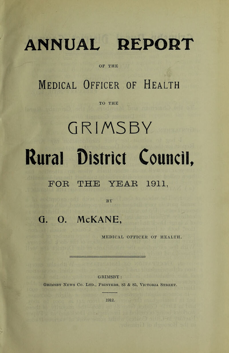 ANNUAL REPORT OF THE Medical Officer of Health TO THE GR I/AS BY Rural District Council, FOR THE YEAR 1911, BY G. O. McKANE, MEDICAL OFFICER OF HEALTH. GRIMSBY : Gbimsby News Co. Ltd., Printers, 83 & 85, Victoria Street. 1912.