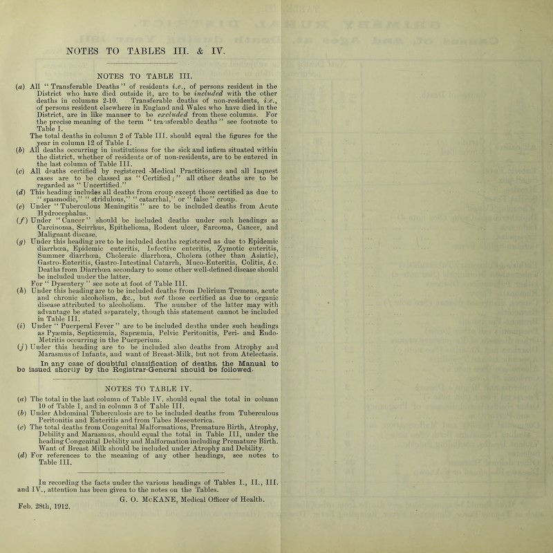 NOTES TO TABLE III. (<*) All “ Transferable Deaths” of residents i.e., of persons resident in the District who have died outside it, are to he included with the other deaths in columns 2-10. Transferable deaths of non-residents, i.e., of persons resident elsewhere in England and W ales who have died in the District, are in like manner to he excluded from these columns. For the precise meaning of the term “ transferable deaths” see footnote to Table I. The total deaths in column 2 of Table III. should equal the figures for the year in column 12 of Table I. (b) All deaths occurring in institutions for the sick and infirm situated within the district, whether of residents or of non-residents, are to he entered in the last column of Table III. (c) All deaths certified by registered -Medical Practitioners and all Inquest cases are to he classed as “Certified;” all other deaths are to be regarded as “ Uncertified.” (d) This heading includes all deaths from croup except those certified as due to “spasmodic,” “ stridulous,” “ catarrhal,” or “ false” croup. (e) Under “Tuberculous Meningitis” are to be included deaths from Acute Hydrocephalus. (/) Under “Cancer” should he included deaths under such headings as Carcinoma, Scirrhus, Epithelioma, Rodent ulcer, Sarcoma, Cancer, and Malignant disease. (g) Under this heading are to be included deaths registered as due to Epidemic diarrhoea, Epidemic enteritis, Infective enteritis, Zymotic enteritis, Summer diarrhoea, Choleraic diarrhoea, Cholera (other than Asiatic), Gastro-Enteritis, Gastro-Intestinal Catarrh, Muco-Enteritis, Colitis, <£c. Deaths from Diarrhoea secondary to some other well-defined disease should be included under the latter. For “ Dysentery ” see note at foot of Table III. (h) Under this heading are to be included deaths from Delirium Tremens, acute and chronic alcoholism, &c., but not those certified as due to organic disease attributed to alcoholism. The number of the latter may with advantage be stated separately, though this statement cannot be included in Table III. (i) Under “ Puerperal Fever ” are to be included deaths under such headings as Pyaemia, Septicaemia, Sapraemia, Pelvic Peritonitis, Peri- and Eudo- Metritis occurring in the Puerperium. (j) Under this heading are to be included also deaths from Atrophy and Marasmus of Infants, and want of Breast-Milk, but not from At electasis. In any case of doubtful classification of deaths, the Manual to be issued shortly by the Registrar-General should b9 followed- NOTES TO TABLE IV. («) The total in the last column of Table IV. should equal the total in column 10 of Table I, and in column 3 of Table III. (b) Under Abdominal Tuberculosis are to be included deaths from Tuberculous Peritonitis and Enteritis and from Tabes Mesenterica. (c) The total deaths from Congenital Malformations, Premature Birth, Atrophy, Debility and Marasmus, should equal the total in Table III, under the heading Congenital Debility and Malformation including Premature Birth. Want of Breast Milk should be included under Atrophy and Debility. (d) For references to the meaning of any other headings, see notes to Table 111. In recording the facts under the various headings of Tables I., II., III. and IV., attention has been given to the notes on the Tables. G. 0. Me KANE, Medical Officer of Health. Feb. 28th, 1912.