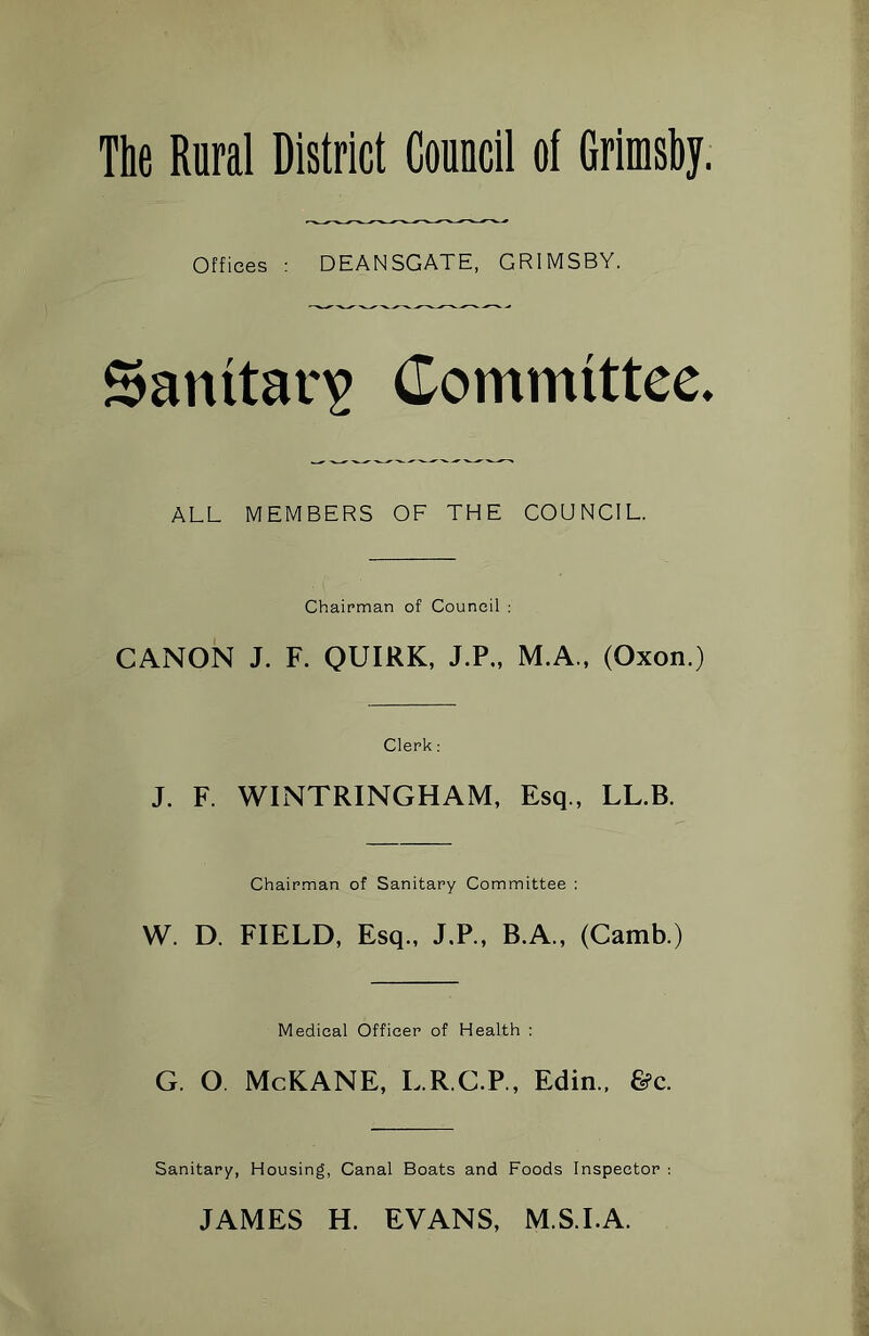 The Rural District Council of Grimsby. Offices : DEANSGATE, GRIMSBY. Sanitary Committee. ALL MEMBERS OF THE COUNCIL. Chairman of Council : CANON J. F. QUIRK, J.P., M.A., (Oxon.) Clerk: J. F. WINTRINGHAM, Esq., LL.B. Chairman of Sanitary Committee : W. D. FIELD, Esq., J.P., B.A., (Camb.) Medical Officer of Health : G. O McKANE, L.R.C.P., Edin., &c. Sanitary, Housing, Canal Boats and Foods Inspector : JAMES H. EVANS, M.S.I.A.