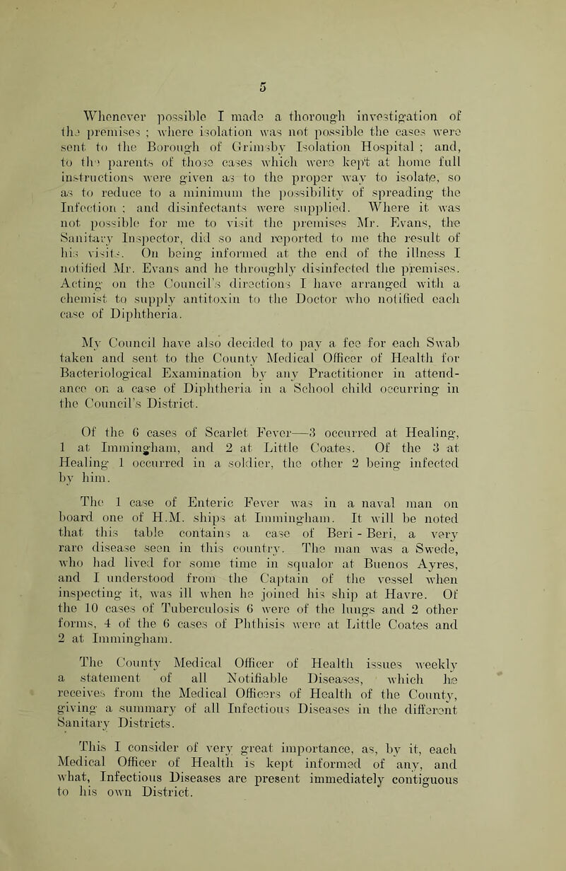 Whenever possible I made a thorough investigation of the premises ; where isolation was not possible the cases were sent to the Borough of Grimsby Isolation Hospital ; and, to tli'! parents of those cases which were kept at home full instructions were given as to the proper way to isolate, so as to reduce to a minimum the possibility of spreading the Infection: and disinfectants were supplied. Where it was not possible for me to visit the premises Mr. Evans, the Sanitary Inspector, did so and reported to me the result of his visits. On being informed at the end of the illness I notified Mr. Evans and lie throughly disinfected the premises. Acting on the Council’s directions I have arranged with a chemist to supply antitoxin to the Doctor who notified each case of Diphtheria. My Council have also decided to pay a fee for each Swab taken and sent to the County Medical Officer of Health for Bacteriological Examination by any Practitioner in attend- ance on a case of Diphtheria in a School child occurring in the Council’s District. Of the G cases of Scarlet Fever—.‘5 occurred at Healing, 1 at Immingham, and 2 at Little Coates. Of the 3 at Healing 1 occurred in a soldier, the other 2 being infected by him. The 1 case of Enteric Fever was in a naval man on board one of H.M. ships at Immingham. It will be noted that this table contains a case of Beri - Beri, a very rare disease seen in this country. The man was a Swede, who had lived for some time in squalor at Buenos Ayres, and I understood from the Captain of the vessel when inspecting it, was ill when he joined his ship at Havre. Of the 10 cases of Tuberculosis G were of the lungs and 2 other forms, 4 of the 6 cases of Phthisis were at Little Coates and 2 at Immingham. The County Medical Officer of Health issues weekly a statement of all Notifiable Diseases, which he receives from the Medical Officers of Health of the County, giving a summary of all Infectious Diseases in the different Sanitary Districts. This I consider of very great importance, as, by it, each Medical Officer of Health is kept informed of any, and what, Infectious Diseases are present immediately contiguous to his own District.