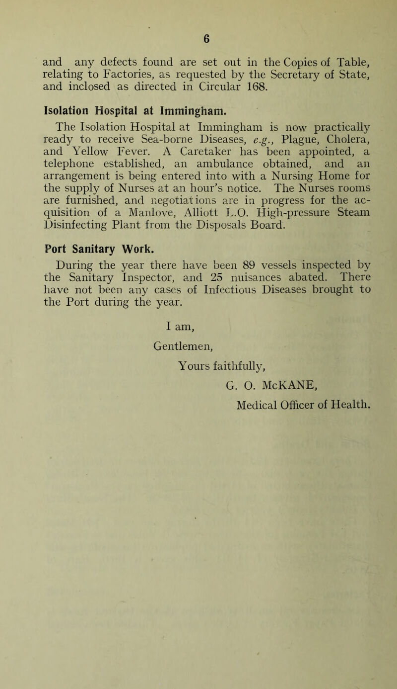 and any defects found are set out in the Copies of Table, relating to Factories, as requested by the Secretary of State, and inclosed as directed in Circular 168. Isolation Hospital at Immingham. The Isolation Hospital at Immingham is now practically ready to receive Sea-borne Diseases, e.g., Plague, Cholera, and Yellow Fever. A Caretaker has been appointed, a telephone established, an ambulance obtained, and an arrangement is being entered into with a Nursing Home for the supply of Nurses at an hour’s notice. The Nurses rooms are furnished, and negotiations are in progress for the ac- quisition of a Manlove, Alliott L.O. High-pressure Steam Disinfecting Plant from the Disposals Board. Port Sanitary Work. During the year there have been 89 vessels inspected by the Sanitary Inspector, and 25 nuisances abated. There have not been any cases of Infectious Diseases brought to the Port during the year. I am. Gentlemen, Yours faithfully, G. O. McKANE, Medical Officer of Health.