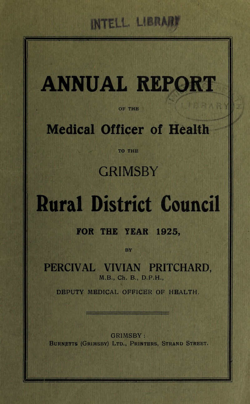 ANNUAL REPORT OF THB Medical Officer of Health TO THE GRIMSBY Rural District Council FOR THE YEAR 1925, BY PERCIVAL VIVIAN PRITCHARD, M.B., Ch. B., D.P.H., DBPUTY MEDICAL OFFICER OF HEALTH, GRIMSBY: Burnptts (Grimsby) Ltd., Printers, Strand Street.