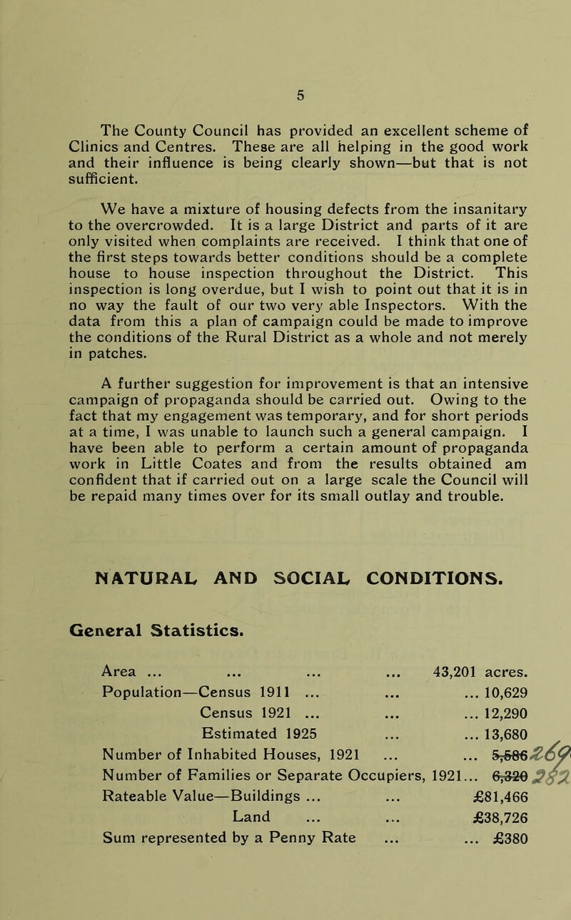 The County Council has provided an excellent scheme of Clinics and Centres. These are all helping in the good work and their influence is being clearly shown—but that is not sufficient. We have a mixture of housing defects from the insanitary to the overcrowded. It is a large District and parts of it are only visited when complaints are received. I think that one of the first steps towards better conditions should be a complete house to house inspection throughout the District. This inspection is long overdue, but I wish to point out that it is in no way the fault of our two very able Inspectors. With the data from this a plan of campaign could be made to improve the conditions of the Rural District as a whole and not merely in patches. A further suggestion for improvement is that an intensive campaign of propaganda should be carried out. Owing to the fact that my engagement was temporary, and for short periods at a time, I was unable to launch such a general campaign. I have been able to perform a certain amount of propaganda work in Little Coates and from the results obtained am confident that if carried out on a large scale the Council will be repaid many times over for its small outlay and trouble. NATURAL AND SOCIAL CONDITIONS. General Statistics. Area ... Population—Census 1911 ... Census 1921 ... Estimated 1925 Number of Inhabited Houses, 1921 Number of Families or Separate Occupiers Rateable Value—Buildings ... ... £81,466 Land ... ... £38,726 Sum represented by a Penny Rate ... ... £380 43,201 acres. ... 10,629 ... 12,290 ... 13,680 ... , 1921... &&&2S2