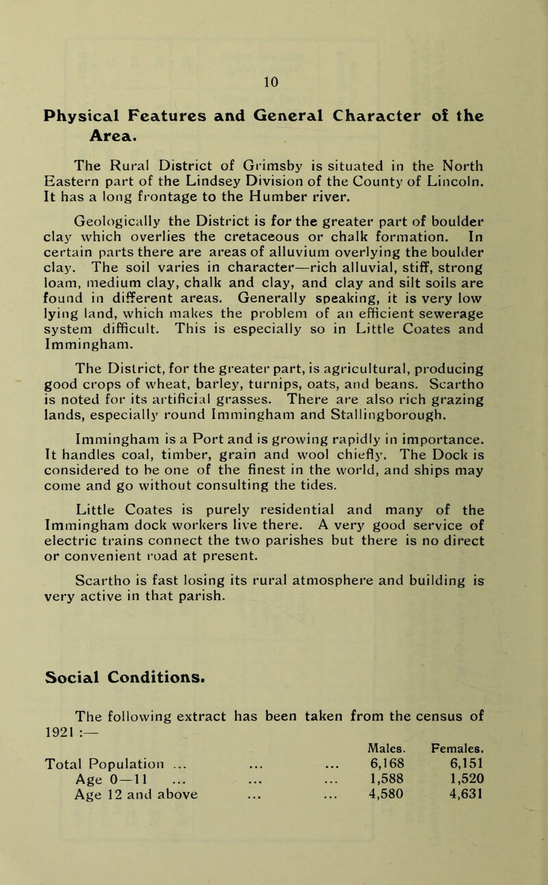 Physical Features and General Character oi the Area. The Rural District of Grimsby is situated in the North Eastern part of the Lindsey Division of the County of Lincoln. It has a long frontage to the Humber river. Geologically the District is for the greater part of boulder clay which overlies the cretaceous or chalk formation. In certain parts there are areas of alluvium overlying the boulder clay. The soil varies in character—rich alluvial, stiff, strong loam, medium clay, chalk and clay, and clay and silt soils are found in different areas. Generally speaking, it is very low lying land, which makes the problem of an efficient sewerage system difficult. This is especially so in Little Coates and Immingham. The District, for the greater part, is agricultural, producing good crops of wheat, barley, turnips, oats, and beans. Scartho is noted for its artificial grasses. There are also rich grazing lands, especially round Immingham and Stallingborough. Immingham is a Port and is growing rapidly in importance. It handles coal, timber, grain and wool chiefly. The Dock is considered to be one of the finest in the world, and ships may come and go without consulting the tides. Little Coates is purely residential and many of the Immingham dock workers live there. A very good service of electric trains connect the two parishes but there is no direct or convenient road at present. Scartho is fast losing its rural atmosphere and building is very active in that parish. Social Conditions. The following extract has been taken from the census of 1921 :— Total Population ... Age 0—11 Age 12 and above Males. Females. 6,168 6,151 1,588 1,520 4,580 4,631