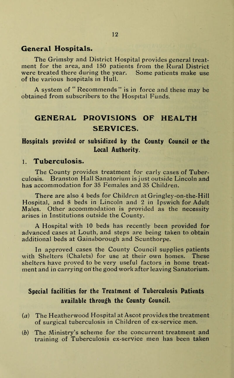 General Hospitals. The Grimsby and District Hospital provides general treat- ment for the area, and 150 patients from the Rural District were treated there during the year. Some patients make use of the various hospitals in Hull. A system of “ Recommends” is in force and these may be obtained from subscribers to the Hospital Funds. GENERAL PROVISIONS OF HEALTH SERVICES. Hospitals provided or subsidized by the County Council or the Local Authority. 1. Tuberculosis. The County provides treatment for early cases of Tuber- culosis. Branston Hall Sanatorium is just outside Lincoln and has accommodation for 35 Females and 35 Children. There are also 4 beds for Children at Gringley-on-the-Hill Hospital, and 8 beds in Lincoln and 2 in Ipswich for Adult Males. Other accommodation is provided as the necessity arises in Institutions outside the County. A Hospital with 10 beds has recently been provided for advanced cases at Louth, and steps are being taken to obtain additional beds at Gainsborough and Scunthorpe. In approved cases the County Council supplies patients with Shelters (Chalets) for use at their own homes. These shelters have proved to be very useful factors in home treat- ment and in carrying on the good work after leaving Sanatorium. Special facilities for the Treatment of Tuberculosis Patients available through the County Council. (а) The Heatherwood Hospital at Ascot provides the treatment of surgical tuberculosis in Children of ex-service men. (б) The Ministry’s scheme for the concurrent treatment and training of Tuberculosis ex-service men has been taken