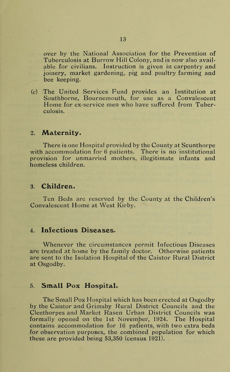 over by the National Association for the Prevention of Tuberculosis at Burrow Hill Colony, and is now also avail- able for civilians. Instruction is given in carpentry and joinery, market gardening, pig and poultry farming and bee keeping. (c) The United Services Fund provides an Institution at Southborne, Bournemouth, for use as a Convalescent Home for ex-service men who have suffered from Tuber- culosis. 2. Maternity. There is one Hospital provided by the County at Scunthorpe with accommodation for 6 patients. There is no institutional provision for unmarried mothers, illegitimate infants and homeless children. 3. Children. Ten Beds are reserved by the County at the Children’s Convalescent Home at West Kirby. 4. Infectious Diseases. Whenever the circumstances permit Infectious Diseases are treated at home by the family doctor. Otherwise patients are sent to the Isolation Hospital of the Caistor Rural District at Osgodby. 5. Small Pox Hospital. The Small Pox Hospital which has been erected at Osgodby by the Caistor and Grimsby Rural District Councils and the Cleethorpes and Market Rasen Urban District Councils was formally opened on the 1st November, 1924. The Hospital contains accommodation for 16 patients, with two extra beds for observation purposes, the combined population for which these are provided being 53,350 (census 1921).