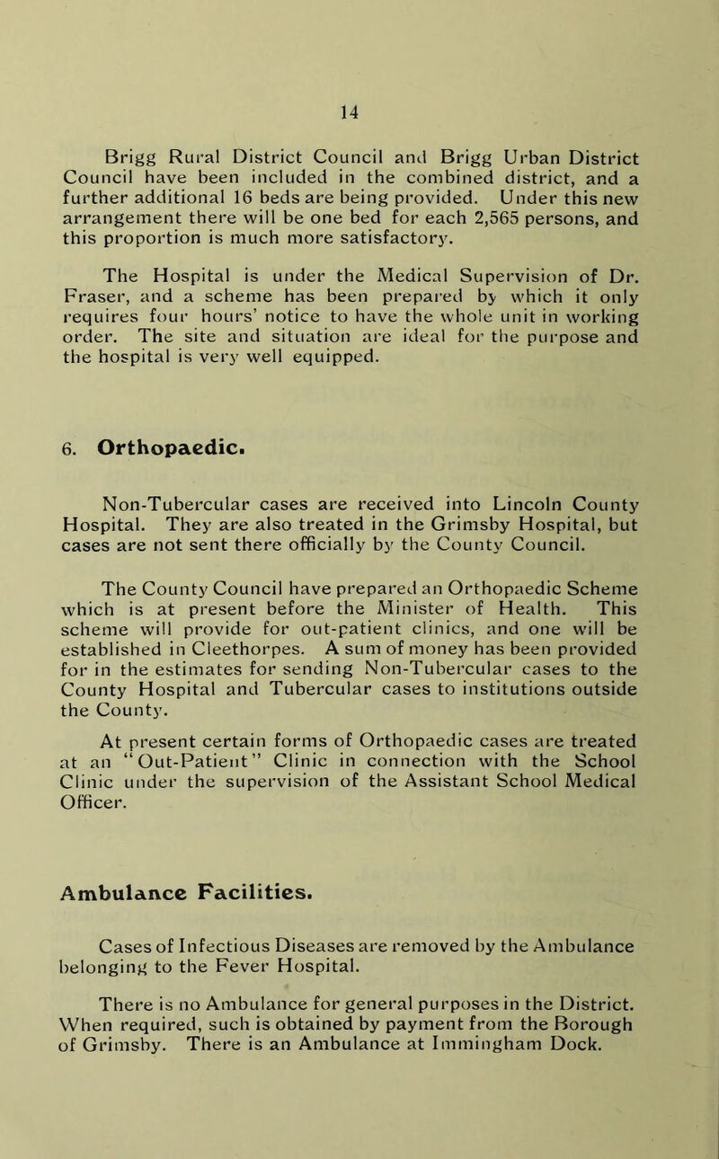 Brigg Rural District Council and Brigg Urban District Council have been included in the combined district, and a further additional 16 beds are being provided. Under this new arrangement there will be one bed for each 2,565 persons, and this proportion is much more satisfactory. The Hospital is under the Medical Supervision of Dr. Fraser, and a scheme has been prepared by which it only requires four hours’ notice to have the whole unit in working order. The site and situation are ideal for the purpose and the hospital is very well equipped. 6. Orthopaedic. Non-Tubercular cases are received into Lincoln County Hospital. They are also treated in the Grimsby Hospital, but cases are not sent there officially by the County Council. The County Council have prepared an Orthopaedic Scheme which is at present before the Minister of Health. This scheme will provide for out-patient clinics, and one will be established in Cleethorpes. A sum of money has been provided for in the estimates for sending Non-Tubercular cases to the County Hospital and Tubercular cases to institutions outside the County. At present certain forms of Orthopaedic cases are treated at an “Out-Patient” Clinic in connection with the School Clinic under the supervision of the Assistant School Medical Officer. Ambulance Facilities. Cases of Infectious Diseases are removed by the Ambulance belonging to the Fever Hospital. There is no Ambulance for general purposes in the District. When required, such is obtained by payment from the Borough of Grimsby. There is an Ambulance at Immingham Dock.