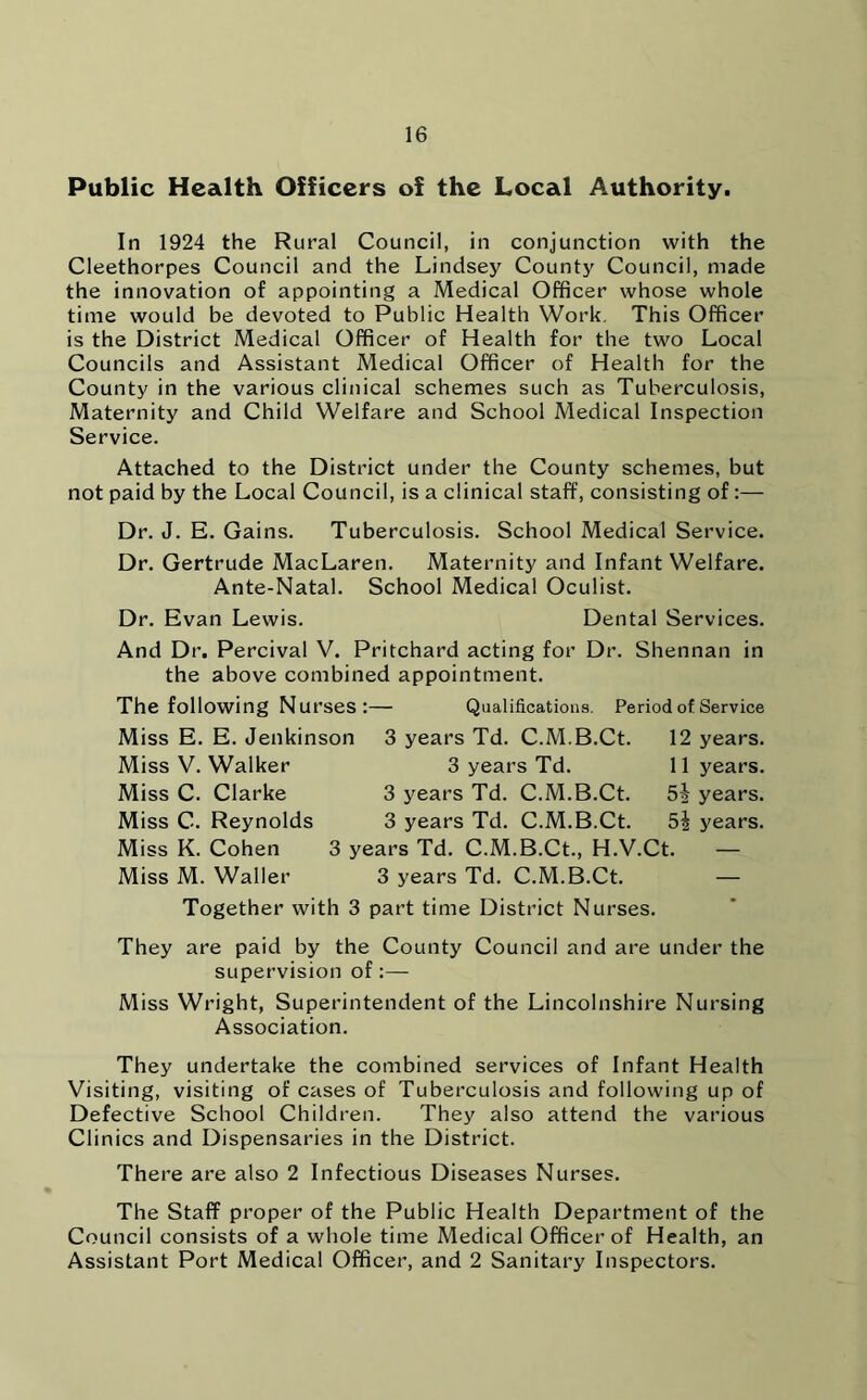 Public Health Officers of the Local Authority. In 1924 the Rural Council, in conjunction with the Cleethorpes Council and the Lindsey County Council, made the innovation of appointing a Medical Officer whose whole time would be devoted to Public Health Work. This Officer is the District Medical Officer of Health for the two Local Councils and Assistant Medical Officer of Health for the County in the various clinical schemes such as Tuberculosis, Maternity and Child Welfare and School Medical Inspection Service. Attached to the District under the County schemes, but not paid by the Local Council, is a clinical staff, consisting of:— Dr. J. E. Gains. Tuberculosis. School Medical Service. Dr. Gertrude MacLaren. Maternity and Infant Welfare. Ante-Natal. School Medical Oculist. Dr. Evan Lewis. Dental Services. And Dr. Percival V. Pritchard acting for Dr. Shennan in the above combined appointment. The following Nurses:— Qualifications. Period of Service Miss E. E. Jenkinson 3 years Td. C.M.B.Ct. 12 years. Miss V. Walker 3 years Td. 11 years. Miss C. Clarke 3 years Td. C.M.B.Ct. years. Miss C. Reynolds 3 years Td. C.M.B.Ct. years. Miss K. Cohen 3 years Td. C.M.B.Ct., H.V.Ct. — Miss M. Waller 3 years Td. C.M.B.Ct. — Together with 3 part time District Nurses. They are paid by the County Council and are under the supervision of :—- Miss Wright, Superintendent of the Lincolnshire Nursing Association. They undertake the combined services of Infant Health Visiting, visiting of cases of Tuberculosis and following up of Defective School Children. They also attend the various Clinics and Dispensaries in the District. There are also 2 Infectious Diseases Nurses. The Staff proper of the Public Health Department of the Council consists of a whole time Medical Officer of Health, an Assistant Port Medical Officer, and 2 Sanitary Inspectors.
