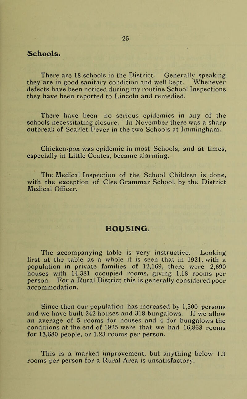 Schools. There are 18 schools in the District. Generally speaking they are in good sanitary condition and well kept. Whenever defects have been noticed during my routine School Inspections they have been reported to Lincoln and remedied. There have been no serious epidemics in any of the schools necessitating closure. In November there was a sharp outbreak of Scarlet Fever in the two Schools at Immingham. Chicken-pox was epidemic in most Schools, and at times, especially in Little Coates, became alarming. The Medical Inspection of the School Children is done, with the exception of Clee Grammar School, by the District Medical Officer. HOUSING. The accompanying table is very instructive. Looking first at the table as a whole it is seen that in 1921, with a population in private families of 12,169, there were 2,690 houses with 14,381 occupied rooms, giving 1.18 rooms per person. For a Rural District this is generally considered poor accommodation. Since then our population has increased by 1,500 persons and we have built 242 houses and 318 bungalows. If we allow an average of 5 rooms for houses and 4 for bungalows the conditions at the end of 1925 were that we had 16,863 rooms for 13,680 people, or 1.23 rooms per person. This is a marked improvement, but anything below 1.3 rooms per person for a Rural Area is unsatisfactory.