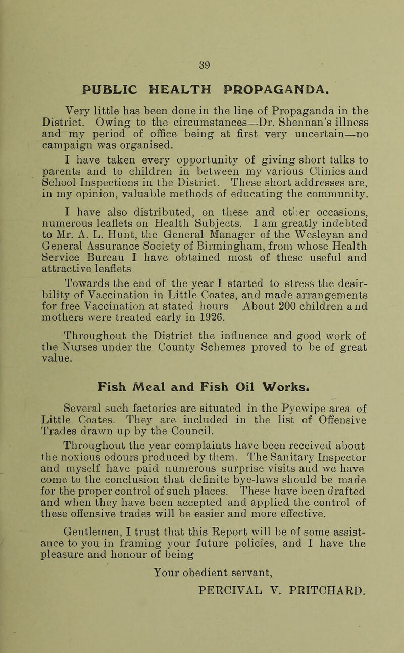 PUBLIC HEALTH PROPAGANDA. Very little has been done in the line of Propaganda in the District. Owing to the circumstances—Dr. Shennan’s illness and my period of office being at first very uncertain—no campaign was organised. I have taken every opportunity of giving short talks to parents and to children in between my various Clinics and School Inspections in the District. These short addresses are, in my opinion, valuable methods of educating the community. I have also distributed, on these and other occasions, numerous leaflets on Health Subjects. I am greatly indebted to Mr. A. L. Hunt, the General Manager of the Wesleyan and General Assurance Society of Birmingham, from whose Health Service Bureau I have obtained most of these useful and attractive leaflets Towards the end of the year I started to stress the desir- bility of Vaccination in Little Coates, and made arrangements for free Vaccination at stated hours About 200 children and mothers were treated early in 1926. Throughout the District the influence and good work of the Nurses under the County Schemes proved to be of great value. Fish Meal and Fish Oil Works. Several such factories are situated in the Pyewipe area of Little Coates. They are included in the list of Offensive Trades drawn up by the Council. Throughout the year complaints have been received about t he noxious odours produced by them. The Sanitary Inspector and myself have paid numerous surprise visits and we have come to the conclusion that definite bye-laws should be made for the proper control of such places. These have been drafted and when they have been accepted and applied the control of these offensive trades will be easier and more effective. Gentlemen, I trust that this Report will be of some assist- ance to you in framing your future policies, and I have the pleasure and honour of being Your obedient servant, PERCIVAL V. PRITCHARD.
