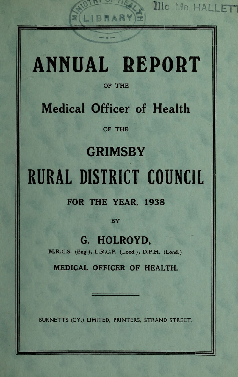 LIBRARY^ 111c Mr. HALLET1 — *— ANNUAL REPORT OF THE Medical Officer of Health OF THE GRIMSBY RURAL DISTRICT COUNCIL FOR THE YEAR, 1938 BY G. HOLROYD, M.R.C.S. (Eng.), L.R.C.P. (Lond.), D.P.H. (Lond.) MEDICAL OFFICER OF HEALTH. BURNETTS (GY.) LIMITED, PRINTERS, STRAND STREET.