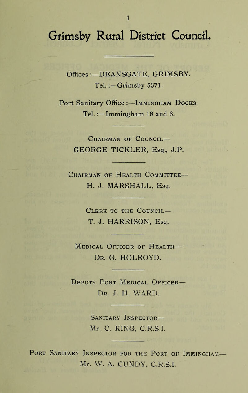 Grimsby Rural District Council* Offices:—DEANSGATE, GRIMSBY. Tel.Grimsby 5371. Port Sanitary Office :—Immingham Docks. Tel.:—Immingham 18 and 6. Chairman of Council— GEORGE TICKLER, Esq., J.P. Chairman of Health Committee— H. J. MARSHALL, Esq. Clerk to the Council— T. J. HARRISON, Esq. Medical Officer of Health— Dr. G. HOLROYD. Deputy Port Medical Officer— Dr. J. H. WARD. Sanitary Inspector—- Mr. C. KING, C.R.S.I. Port Sanitary Inspector for the Port of Immingham— Mr. W. A. CUNDY, C.R.S.I.