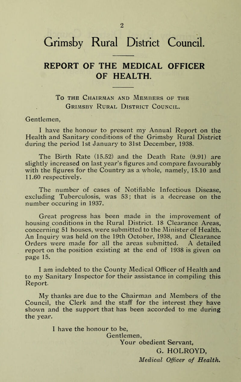 Grimsby Rural District Council. REPORT OF THE MEDICAL OFFICER OF HEALTH. To the Chairman and Members of the Grimsby Rural District Council. Gentlemen, I have the honour to present my Annual Report on the Health and Sanitary conditions of the Grimsby Rural District during the period 1st January to 31st December, 1938. The Birth Rate (15.52) and the Death Rate (9.91) are slightly increased on last year’s figures and compare favourably with the figures for the Country as a whole, namely, 15.10 and 11.60 respectively. The number of cases of Notifiable Infectious Disease, excluding Tuberculosis, was 53; that is a decrease on the number occuring in 1937. Great progress has been made in the improvement of housing conditions in the Rural District. 18 Clearance Areas, concerning 51 houses, were submitted to the Minister of Health. An Inquiry was held on the 19th October, 1938, and Clearance Orders were made for all the areas submitted. A detailed report on the position existing at the end of 1938 is given on page 15. I am indebted to the County Medical Officer of Health and to my Sanitary Inspector for their assistance in compiling this Report. My thanks are due to the Chairman and Members of the Council, the Clerk and the staff for the interest they have shown and the support that has been accorded to me during the year. I have the honour to be, Gentlemen, Your obedient Servant, G. HOLROYD, Medical Officer of Health.