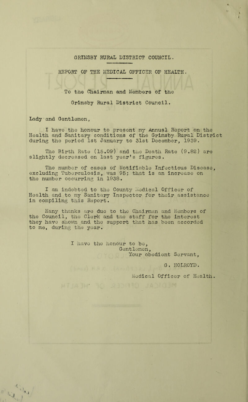 < / » V GRIMSBY RURAL DISTRICT COUNCIL. REPORT OP THE MEDICAL OFFICER OF HEALTH. To the Chairman and Members of the Grimsby Rural District Council. Lady1 and Gentlemen, I have the honour to present my Annual Report on the Health and Sanitary conditions of the Grimsby Rural District during the period 1st January to 31st December, 1939. The Birth Rate (15.09) and the Death Rate (9.82) are slightly decreased on last year’s figures. The number of cases of Notifiable Infectious Disease, excluding Tuberculosis, was 95; that is an increase on the number occurring in 1938. I am indebted to the County Medical Officer of Health and to my Sanitary Inspector for their assistance in compiling this Report. Many thanks are due to the Chairman and Members of the Council, the Clerk and the staff for the interest they have shown and the support that has been accorded to me, during the year. I have the honour to be, Gentlemen, Your obedient Servant, G. HOLROYD. Medical Officer of Health. v