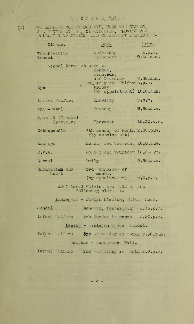 r?n :t a«E-ii LIPD3 -:y COUaTY COUNCIL, FROM !THf.i CLIKIC, S'-'. l'TJGHT*3 nV a.R a, CL hTHcRPES, PROVIDE TJI d FOLLOv-'Ii.G SPWCInLIST A*.D CGRSHLTAHT SERVICES Clinic. Tub er culosis S chool Dayn^ Vi/e Ones day Wodnesthu- Hour. 2 • p mrn• 0 • 5 d , s.«i n . School burs 6 At trends Monday, Eye Infant Wo If £0*0 Ante-Natal Special (Female) Trea tmont Orthopaedic Mas sage U.V.R. Dental Rheumatism and heart Wednesday and Thurs c ay 9.50, a ,rr. ♦ Tuesday ana Friday 2.p.m, Friday (By appointment) 10.0.a.m• Thursday Tuos da; Thursday rj. p .rc. 9.30. a,ni. 10.30. a.m. 4th Monday of Month 2.30.p.n. (by appoint e^t) Monday and Thursday lO.O.a.m. Monday and Thursday lO.O.a.m. Daily 9,30.a.m• 3rd. do ones day of month. (by appoint.• out) 2,0.p• Additional Clinics are told at the folio•■!■!inr plac . ; :- Iccaing/'d2.ni Pariah_Mission. Ps,lham Road. School Mono.ays, fortnigLbly 2.l5.p.n. Infant Welfare 4th Monday in month L.oO.p.n* Laceby - Wesleyan Sunday School. Infant aoliaro 3rd o dure day in month 2.50.p.m. Waltham -_j?oj:ip >rarco_ Hall. 2nd Wednesday in onth 2.0.p,m. o - Infant Welfare