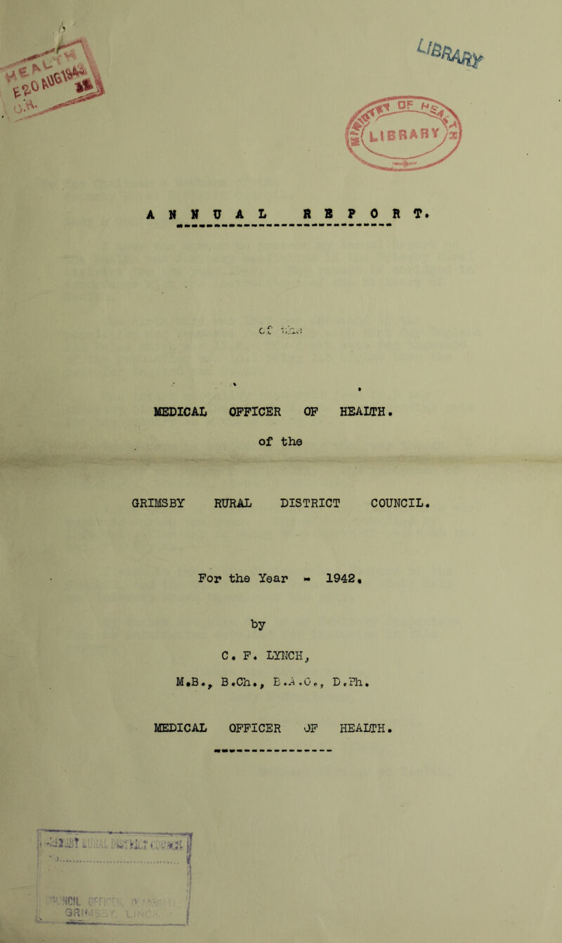 ANNUAL REPORT* MEDICAL OFFICER OF HEALTH. of the GRIMSBY RURAL DISTRICT COUNCIL. For the Year - 1942, by C. F. LYNCH, M *5. y B • Cn •, E • A »0.9 D t ?h • MEDICAL OFFICER OF HEALTH. KV