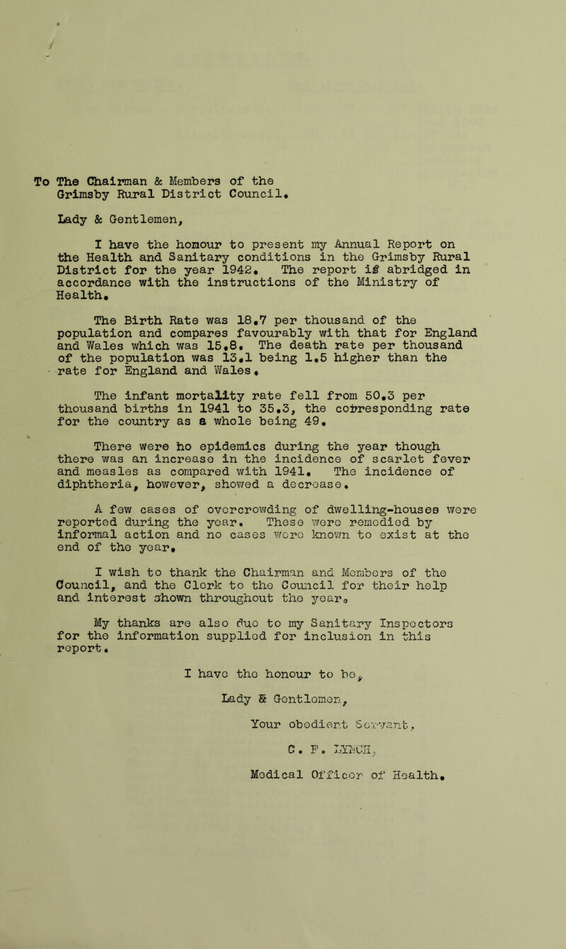 To The Chairman & Members of the Grimsby Rural District Council* Lady & Gentlemen, I have the honour to present my Annual Report on the Health and Sanitary conditions in the Grimsby Rural District for the year 1942* The report if abridged in accordance with the instructions of the Ministry of Health. The Birth Rate was 18.7 per thousand of the population and compares favourably with that for England and Wales which was 15.8* The death rate per thousand of the population was 13,1 being 1*5 higher than the rate for England and Wales * The infant mortality rate fell from 50.3 per thousand births in 1941 to 35*3, the corresponding rate for the country as a whole being 49. There were ho epidemics during the year though there was an increase in the incidence of scarlet fever and measles as compared with 1941. The incidence of diphtheria, however, showed a decrease. A few cases of overcrowding of dwelling-housea were reported during the year. These were remedied by informal action and no cases were known to exist at the end of the year, I wish to thank the Chairman and Members of the Council, and the Clerk to the Council for their help and interest shown throughout the year,, My thanks are also duo to my Sanitary Inspectors for the information supplied for inclusion in this report• I have the honour to bo. Lady S Gentlemen, Your obedient Servant. C. P. LYHCH