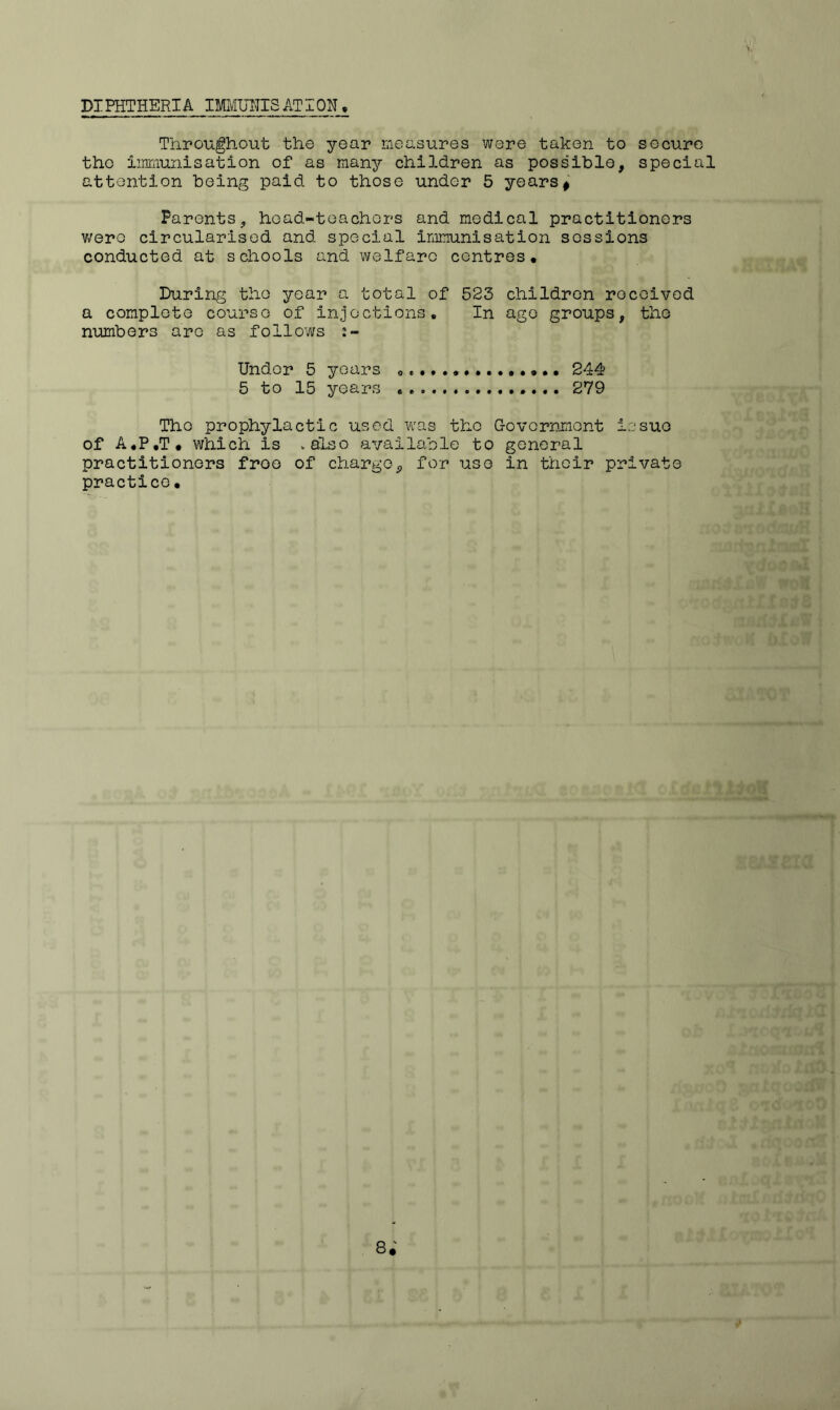 PIPHTHERIA IMMUHISAT I ON, Throughout the year measures were taken to secure the immunisation of as many children as possible, special attention being paid to those under 5 years# Parents, head-teachers and medical practitioners were circularised and special immunisation sessions conducted at schools and welfare centres. During the year a total of 523 children received a complete course of injections. In age groups, tiio numbers arc as follows Under 5 years 0«., 244 5 to 15 years 279 The prophylactic used was the Government issue of A.P.T, which is .also available to general practitioners froe of charge9 for use in their private practice •
