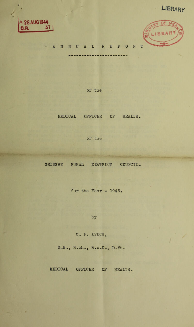 LIBRARY a 28 AUG1944 O.R. 37 I ANNUAL of the MEDICAL OFFICER OF HEALTH* of the GRIMSBY RURAL DISTRICT COUNCIL. for the Year - 1943. by C. F. LYNCH, M .B ., B. ch. , B . A. 0 •, D. Ph. MEDICAL OFFICER OF HEALTH