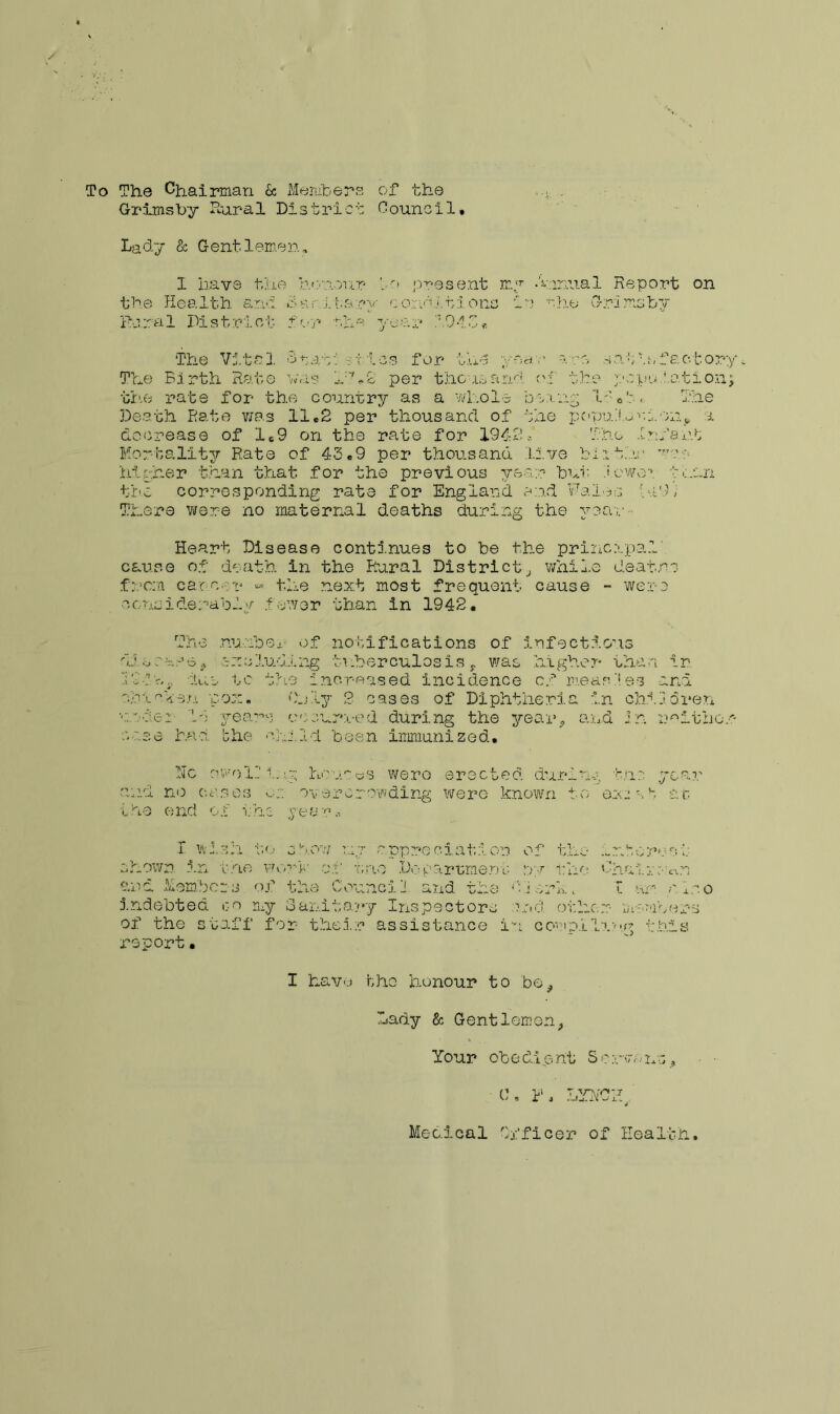 To The Chairman & Members of the .... . Grimsby Rural District Council, Lady & Gentlemen, 1 have the honour ho present my •i.inu.al Report on the Health and 8ar.itary conditions in who Grimsby Rural District for rlv-' year 104G* The Vital >5 tut*: sties for the year are cat to factory. The Birth Rate was Who per thousand of the population; the rate for the country as a whole bexng W:-.. The Death Rate was 11,2 per thousand of the population, i decrease of 1,9 on the rate for 194-2. The Infant Mortality Rate of 43.9 per thousand Live blithe ■ higher than that for the previous year bur. .'owe**, fuun the corresponding rate for England end Wales hi9, There were no maternal deaths during the yea s - Heart Disease continues to be the principal' cause of death in the Rural District, while deaf,ns .from car.cot* «* the next most frequent cause - were considerably .f ewer than in 1942. The number of notifications of infectious dj ooare., excluding tuberculosis , was higher than in Whir,, hue tc the increased incidence of measles and nbieken pox. Only 2 cases of Diphtheria in children rwier 14 years occurred.during the year, and in neither case had bhe •yj.M been immunized. he owe 11 lug homes were erected during the year and no cases overcrowding were known to exjvb at ihe end of the yearn. I wish to show my appreciation shown in the work of trio Department and Members of the Council and. the indebted go my Sanitary Inspectors of the staff for- their assistance i report• o f th o — r. b o re c i p ;•/ i: h o Cha i :■ o. n hi ork t Z am n.*o end other memoera n complI?.y-g this I have bho honour to be. Lady & Gentlemen, Your ob e dip nt S e nr& ns, 0, R , LYNCH Medical Officer of Health,
