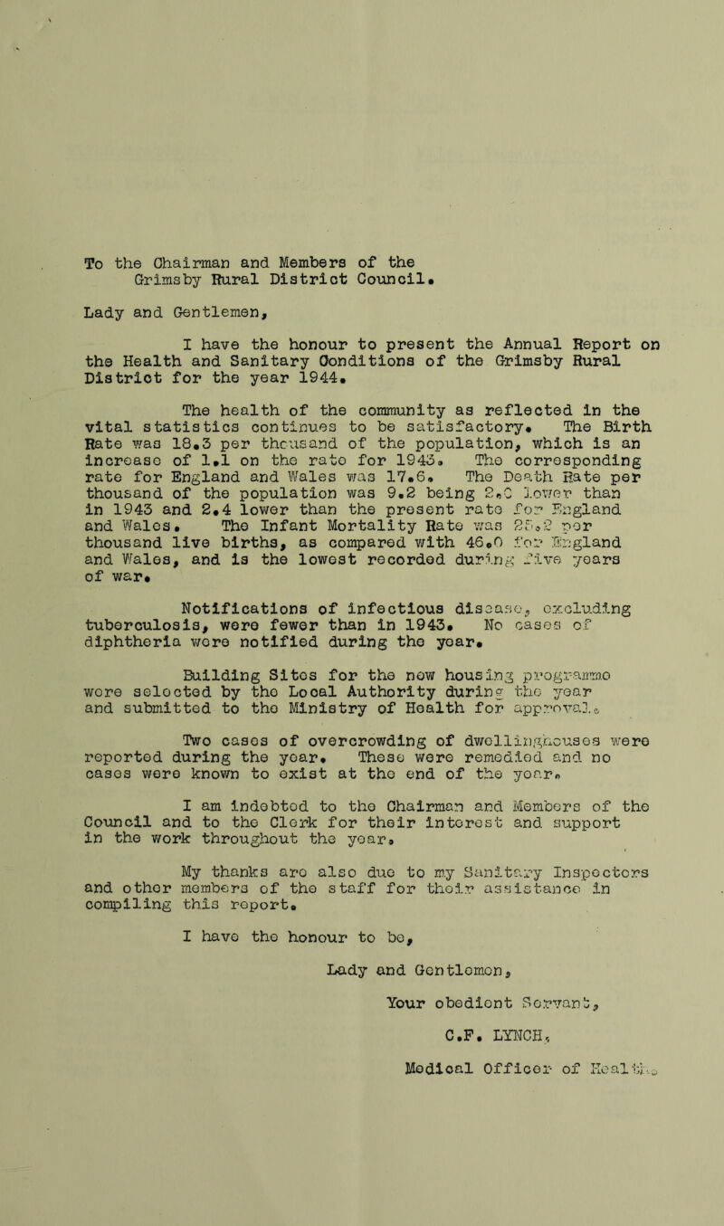 To the Ohaiman and Members of the Grimsby Rural District Council# Lady and Gentlemen, I have the honour to present the Annual Report on the Health and Sanitary Conditions of the Grimsby Rural District for the year 1944# The health of the community as reflected in the vital statistics continues to be satisfactory# The Birth Rate was 18#3 per thousand of the population, which is an increase of 1#1 on the rate for 1943. The corresponding rate for England and Wales was 17#6# The Death Rate per thousand of the population was 9*2 being 2^0 lower than in 1945 and 2#4 lower than the present rate for England and Wales# The Infant Mortality Rate was per thousand live births, as compared with 46cO for England and Wales, and is the lowest recorded during f5.va years of war# Notifications of infectious diseasoj c:/:olud5-ng tuberculosis, wore fewer than in 1943# No cases of diphtheria v/ere notified during the year# Building Sites for the now housing programme wore selected by the Local Authority during the year and submitted to the Ministry of Health for approva].* Two cases of overcrowding of dwellinghouses Yv'ere reported during the year# These were remedied and no cases were known to exist at tho end of the yoarn I am indebted to tho Chairman and Members of the Council and to the Clerk for their interest and support in the work throughout the year# My thanks are also due to my Sanitary Inspectors and other members of tho staff for their assistance in compiling this report# I have the honour to be. Lady and Gentlomon, Your obedient Servant:, C.P# LYNCH,