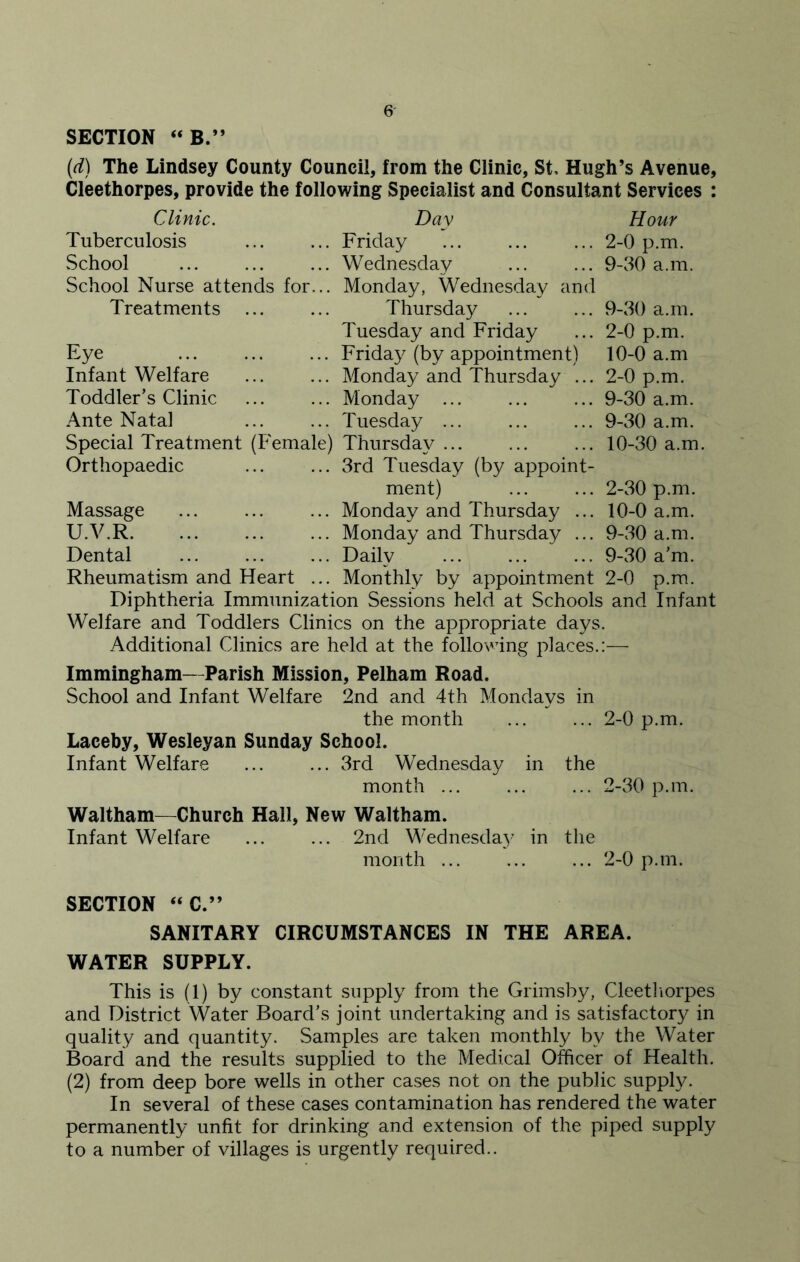 SECTION “ B.” (d) The Lindsey County Council, from the Clinic, St, Hugh’s Avenue, Cleethorpes, provide the following Specialist and Consultant Services : Clinic. Day Hour Tuberculosis .. Friday 2-0 p.m. School .. Wednesday 9-30 a.m. School Nurse attends for. .. Monday, Wednesday and Treatments ... Thursday 9-30 a.m. Tuesday and Friday 2-0 p.m. Eye .. Friday (by appointment) 10-0 a.m Infant Welfare .. Monday and Thursday ... 2-0 p.m. Toddler’s Clinic .. Monday 9-30 a.m. Ante Natal .. Tuesday 9-30 a.m. Special Treatment (Female) Thursdav ... 10-30 a.m. Orthopaedic .. 3rd Tuesday (by appoint- ment) 2-30 p.m. Massage .. Monday and Thursday ... 10-0 a.m. U.V.R .. Monday and Thursday ... 9-30 a.m. Dental .. Daily 9-30 a’m. Rheumatism and Heart . .. Monthly by appointment 2-0 p.m. Diphtheria Immunization Sessions held at Schools and Infant Welfare and Toddlers Clinics on the appropriate days. Additional Clinics are held at the following places.:— Immingham—Parish Mission, Pelham Road. School and Infant Welfare 2nd and 4th Mondays in the month ... ... 2-0 p.m. Laceby, Wesleyan Sunday School. Infant Welfare ... ... 3rd Wednesday in the month ... ... ... 2-30 p.m. Waltham—Church Hall, New Waltham. Infant Welfare ... ... 2nd Wednesday in the month 2-0 p.m. SECTION “C.” SANITARY CIRCUMSTANCES IN THE AREA. WATER SUPPLY. This is (1) by constant supply from the Grimsby, Cleethorpes and District Water Board’s joint undertaking and is satisfactory in quality and quantity. Samples are taken monthly by the Water Board and the results supplied to the Medical Officer of Health. (2) from deep bore wells in other cases not on the public supply. In several of these cases contamination has rendered the water permanently unfit for drinking and extension of the piped supply to a number of villages is urgently required..