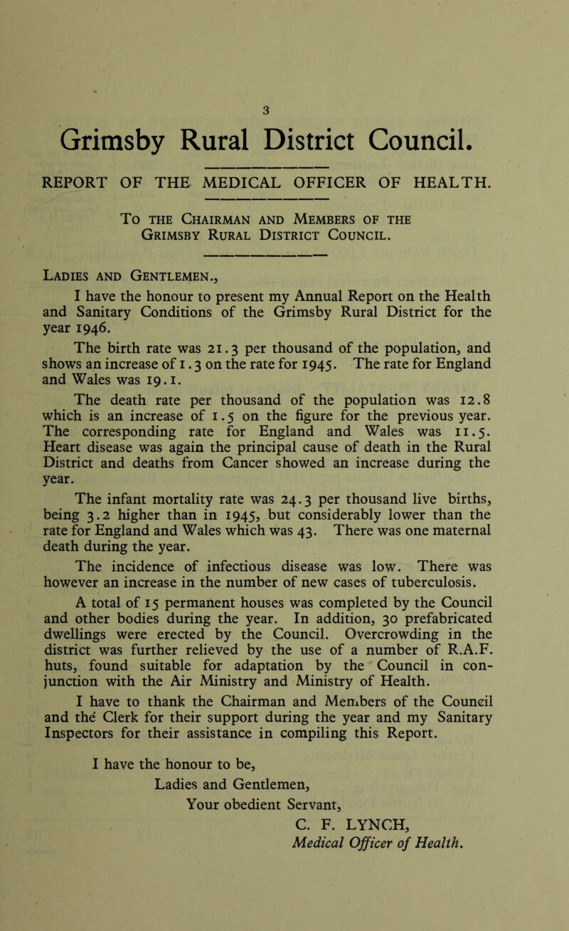 Grimsby Rural District Council. REPORT OF THE MEDICAL OFFICER OF HEALTH. To the Chairman and Members of the Grimsby Rural District Council. Ladies and Gentlemen., I have the honour to present my Annual Report on the Health and Sanitary Conditions of the Grimsby Rural District for the year 1946. The birth rate was 21.3 per thousand of the population, and shows an increase of 1.3 on the rate for 1945. The rate for England and Wales was 19.1. The death rate per thousand of the population was 12.8 which is an increase of 1.5 on the figure for the previous year. The corresponding rate for England and Wales was 11.5. Heart disease was again the principal cause of death in the Rural District and deaths from Cancer showed an increase during the year. The infant mortality rate was 24.3 per thousand live births, being 3.2 higher than in 1945, but considerably lower than the rate for England and Wales which was 43. There was one maternal death during the year. The incidence of infectious disease was low. There was however an increase in the number of new cases of tuberculosis. A total of 15 permanent houses was completed by the Council and other bodies during the year. In addition, 30 prefabricated dwellings were erected by the Council. Overcrowding in the district was further relieved by the use of a number of R.A.F. huts, found suitable for adaptation by the Council in con- junction with the Air Ministry and Ministry of Health. I have to thank the Chairman and Members of the Council and the Clerk for their support during the year and my Sanitary Inspectors for their assistance in compiling this Report. I have the honour to be. Ladies and Gentlemen, Your obedient Servant, C. F. LYNCH, Medical Officer of Health.