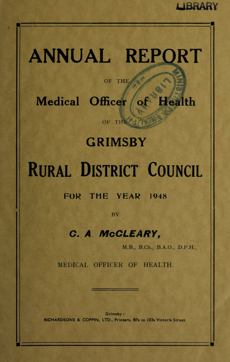 UBHAHV ANNUAL REPORT OF THE.. M'jr. • s ^ V f | K; *v\ I // % /«*3F Medical Officer of Health OF THE ? **- '<v GRIMSBY Rural District Council FOR THE YEAR 1948 BY C. A McCLEARY, M.B., B.Ch., B.A.O., D.P.H. MEDICAL OFFICER OF HEALTH. Grimsby : RICHARDSONS & COPPIN, LTD., Printers, 87a to 103a Victoria Street.