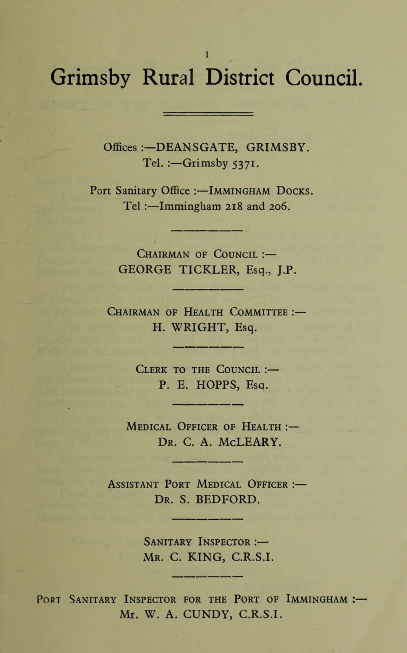 Grimsby Rural District Council. Offices :—DEANSGATE, GRIMSBY. Tel. :—Grimsby 5371. Port Sanitary Office Immingham Docks. Tel :-—Immingham 218 and 206. Chairman of Council :— GEORGE TICKLER, Esq., J.P. Chairman of Health Committee H. WRIGHT, Esq. Clerk to the Council :— P. E. HOPPS, Esq. Medical Officer of Health Dr. C. A. McLEARY. Assistant Port Medical Officer :— Dr. S. BEDFORD. Sanitary Inspector :— Mr. C. KING, C.R.S.I. Port Sanitary Inspector for the Port of Immingham :— Mr. W. A. CUNDY, C.R.S.I.