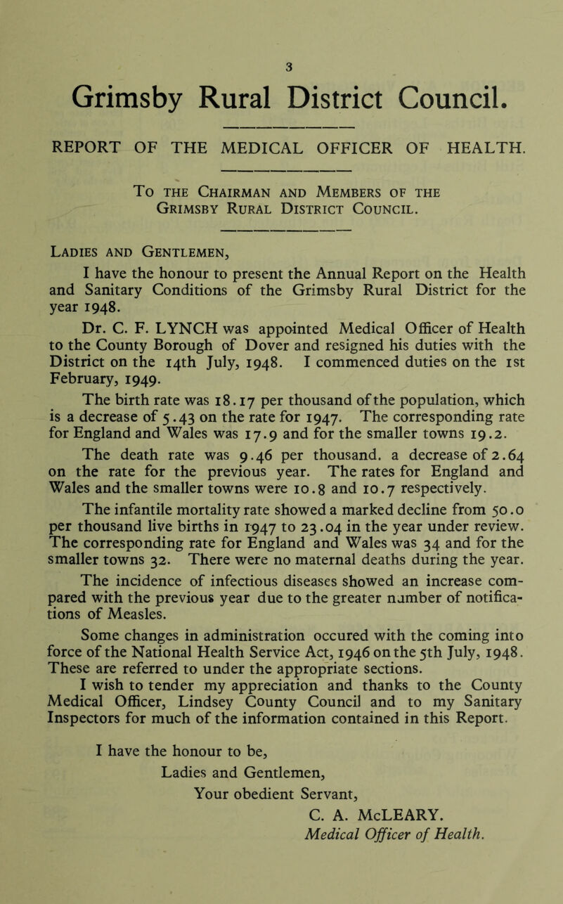 Grimsby Rural District Council. REPORT OF THE MEDICAL OFFICER OF HEALTH. To the Chairman and Members of the Grimsby Rural District Council. Ladies and Gentlemen, I have the honour to present the Annual Report on the Health and Sanitary Conditions of the Grimsby Rural District for the year 1948. Dr. C. F. LYNCH was appointed Medical Officer of Health to the County Borough of Dover and resigned his duties with the District on the 14th July, 1948. I commenced duties on the 1st February, 1949. The birth rate was 18.17 Per thousand of the population, which is a decrease of 5.43 on the rate for 1947. The corresponding rate for England and Wales was 17.9 and for the smaller towns 19.2. The death rate was 9.46 per thousand, a decrease of 2.64 on the rate for the previous year. The rates for England and Wales and the smaller towns were 10.8 and 10.7 respectively. The infantile mortality rate showed a marked decline from 50.0 per thousand live births in 1947 to 23.04 in the year under review. The corresponding rate for England and Wales was 34 and for the smaller towns 32. There were no maternal deaths during the year. The incidence of infectious diseases showed an increase com- pared with the previous year due to the greater number of notifica- tions of Measles. Some changes in administration occured with the coming into force of the National Health Service Act, 1946 on the 5th July, 1948. These are referred to under the appropriate sections. I wish to tender my appreciation and thanks to the County Medical Officer, Lindsey County Council and to my Sanitary Inspectors for much of the information contained in this Report. I have the honour to be. Ladies and Gentlemen, Your obedient Servant, C. A. McLEARY. Medical Officer of Health.