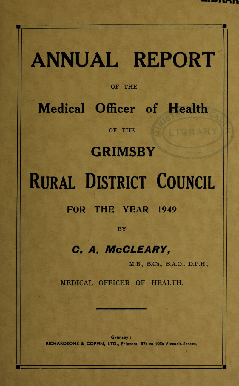 ANNUAL REPORT OF THE Medical Officer of Health OF THE GRIMSBY Rural District Council FOR THE YEAR 1949 BY C. A. McCLEARY, M.B., B.Ch., B.A.O., D.P.H., MEDICAL OFFICER OF HEALTH. Grimsby : RICHARDSONS & COPPIN, LTD., Printers, 87a to 103a Victoria Street.