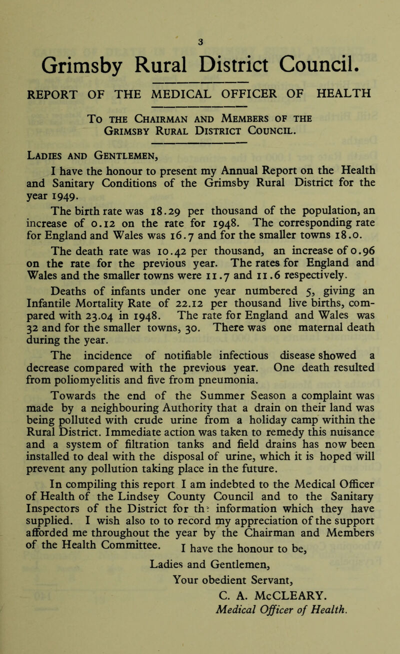 Grimsby Rural District Council. REPORT OF THE MEDICAL OFFICER OF HEALTH To the Chairman and Members of the Grimsby Rural District Council. Ladies and Gentlemen, I have the honour to present my Annual Report on the Health and Sanitary Conditions of the Grimsby Rural District for the year 1949. The birth rate was 18.29 per thousand of the population, an increase of 0.12 on the rate for 1948. The corresponding rate for England and Wales was 16.7 and for the smaller towns 18.0. The death rate was 10.42 per thousand, an increase of 0.96 on the rate for the previous year. The rates for England and Wales and the smaller towns were 11.7 and 11.6 respectively. Deaths of infants under one year numbered 5, giving an Infantile Mortality Rate of 22.12 per thousand live births, com- pared with 23.04 in 1948. The rate for England and Wales was 32 and for the smaller towns, 30. There was one maternal death during the year. The incidence of notifiable infectious disease showed a decrease compared with the previous year. One death resulted from poliomyelitis and five from pneumonia. Towards the end of the Summer Season a complaint was made by a neighbouring Authority that a drain on their land was being polluted with crude urine from a holiday camp within the Rural District. Immediate action was taken to remedy this nuisance and a system of filtration tanks and field drains has now been installed to deal with the disposal of urine, which it is hoped will prevent any pollution taking place in the future. In compiling this report I am indebted to the Medical Officer of Health of the Lindsey County Council and to the Sanitary Inspectors of the District for th> information which they have supplied. I wish also to to record my appreciation of the support afforded me throughout the year by the Chairman and Members of the Health Committee. j have the honour to be, Ladies and Gentlemen, Your obedient Servant, C. A. McCLEARY. Medical Officer of Health.