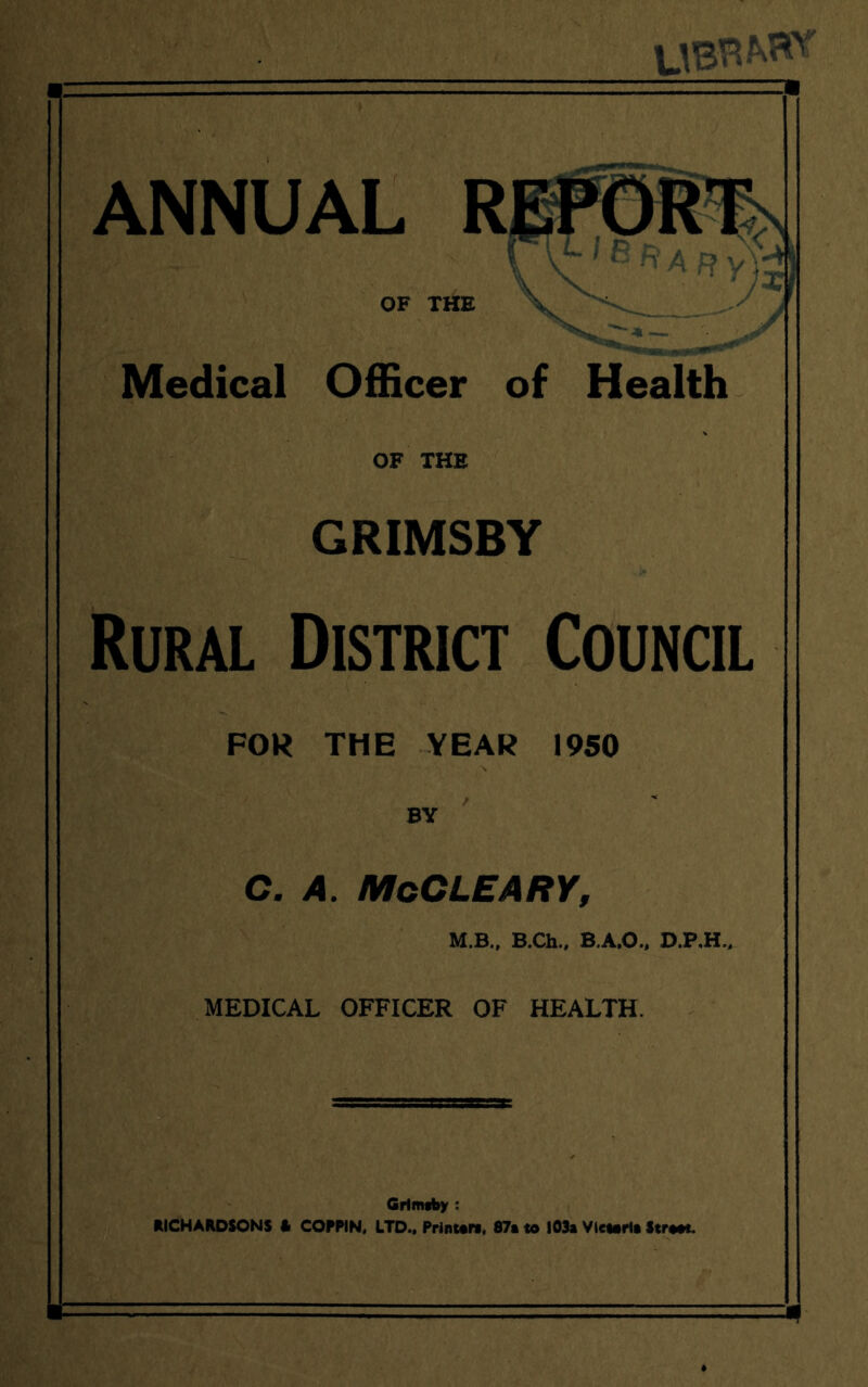 ANNUAL OF THE Medical Officer of Health OF THE GRIMSBY Rural District Council FOR THE YEAR 1950 BY C. A. McCLEARY, LB., B.Ch., B.A.O., D.P,H., MEDICAL OFFICER OF HEALTH. Grimsby : RICHARDSONS l> COPPIN, LTD., Print* rt, 87a to 103a Victoria Str**t.