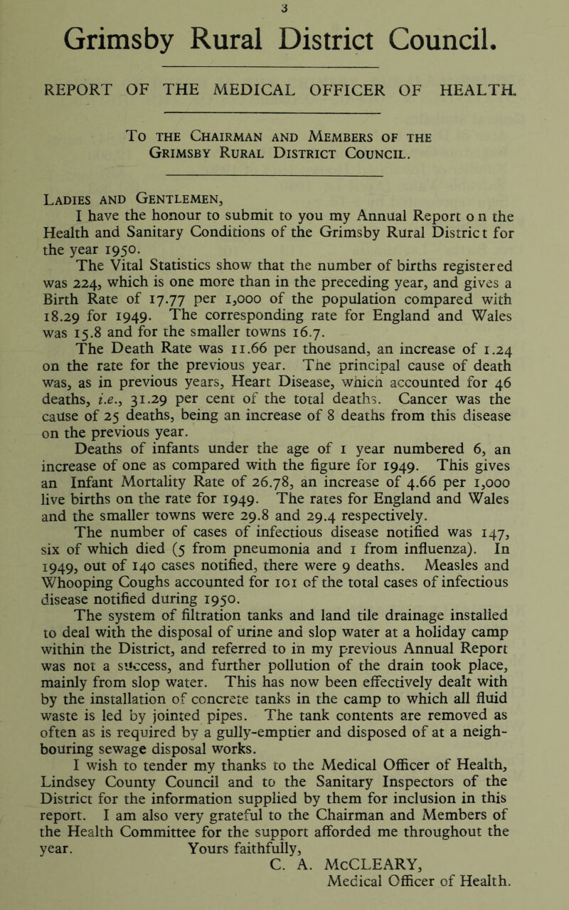 Grimsby Rural District Council. REPORT OF THE MEDICAL OFFICER OF HEALTH To the Chairman and Members of the Grimsby Rural District Council. Ladies and Gentlemen, I have the honour to submit to you my Annual Report o n the Health and Sanitary Conditions of the Grimsby Rural District for the year 1950. The Vital Statistics show that the number of births registered was 224, which is one more than in the preceding year, and gives a Birth Rate of 17.77 per 1,000 of the population compared with 18.29 f°r x949- The corresponding rate for England and Wales was 15.8 and for the smaller towns 16.7. The Death Rate was 11.66 per thousand, an increase of 1.24 on the rate for the previous year. The principal cause of death was, as in previous years. Heart Disease, whicn accounted for 46 deaths, i.e.y 31.29 per cent of the total deaths. Cancer was the cause of 25 deaths, being an increase of 8 deaths from this disease on the previous year. Deaths of infants under the age of 1 year numbered 6, an increase of one as compared with the figure for 1949. This gives an Infant Mortality Rate of 26.78, an increase of 4.66 per 1,000 live births on the rate for 1949. The rates for England and Wales and the smaller towns were 29.8 and 29.4 respectively. The number of cases of infectious disease notified was 147, six of which died (5 from pneumonia and 1 from influenza). In 1949, out of 140 cases notified, there were 9 deaths. Measles and Whooping Coughs accounted for 101 of the total cases of infectious disease notified during 1950. The system of filtration tanks and land tile drainage installed to deal with the disposal of urine and slop water at a holiday camp within the District, and referred to in my previous Annual Report was not a success, and further pollution of the drain took place, mainly from slop water. This has now been effectively dealt with by the installation of concrete tanks in the camp to which all fluid waste is led by jointed pipes. The tank contents are removed as often as is required by a gully-emptier and disposed of at a neigh- bouring sewage disposal works. I wish to tender my thanks to the Medical Officer of Health, Lindsey County Council and to the Sanitary Inspectors of the District for the information supplied by them for inclusion in this report. I am also very grateful to the Chairman and Members of the Health Committee for the support afforded me throughout the year. Yours faithfully, C. A. McCLEARY, Medical Officer of Health.