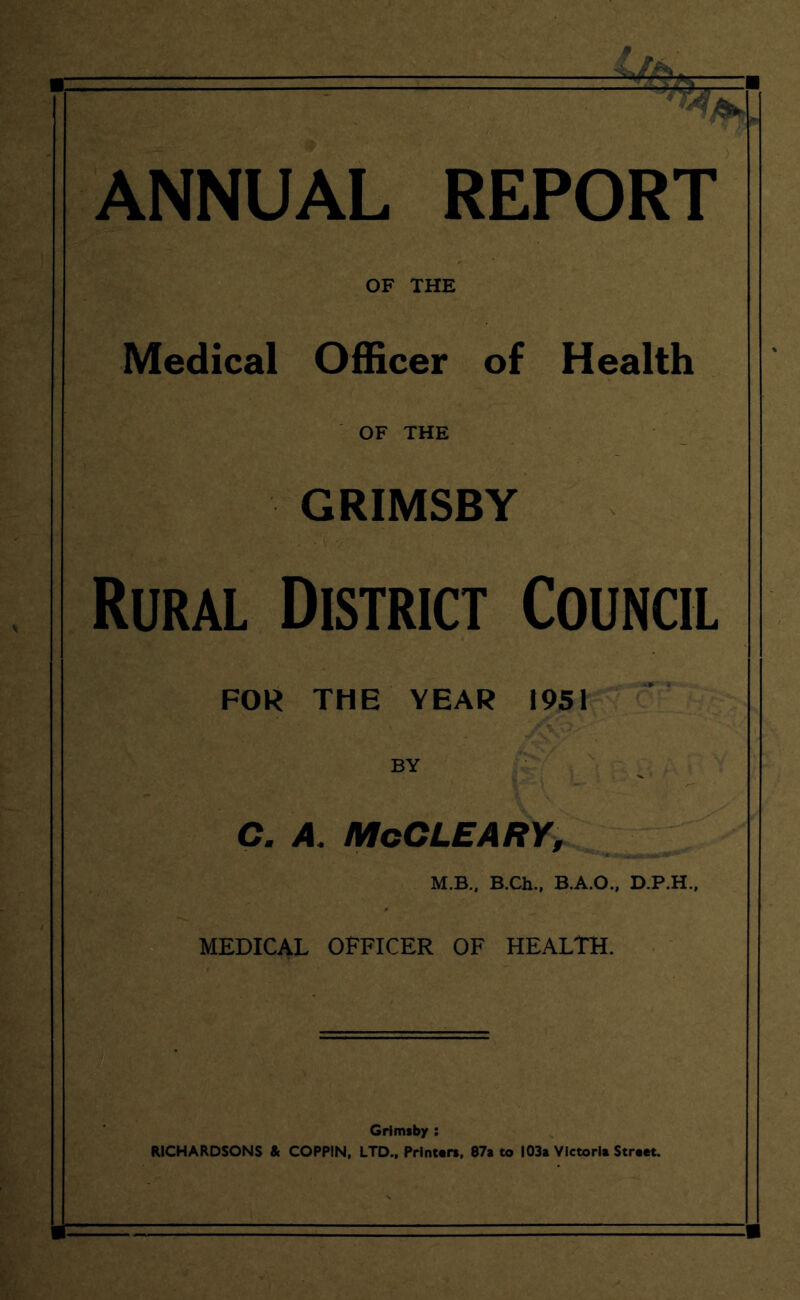 ANNUAL REPORT OF THE Medical Officer of Health OF THE GRIMSBY Rural District Council FOR THE YEAR 1951 C. A. McCLEARY, M.B., B.Ch., B.A.O., D.P.H.. MEDICAL OFFICER OF HEALTH. Grimsby : RICHARDSONS & COPPIN, LTD., Printers, 87a to 103a Victoria Street.