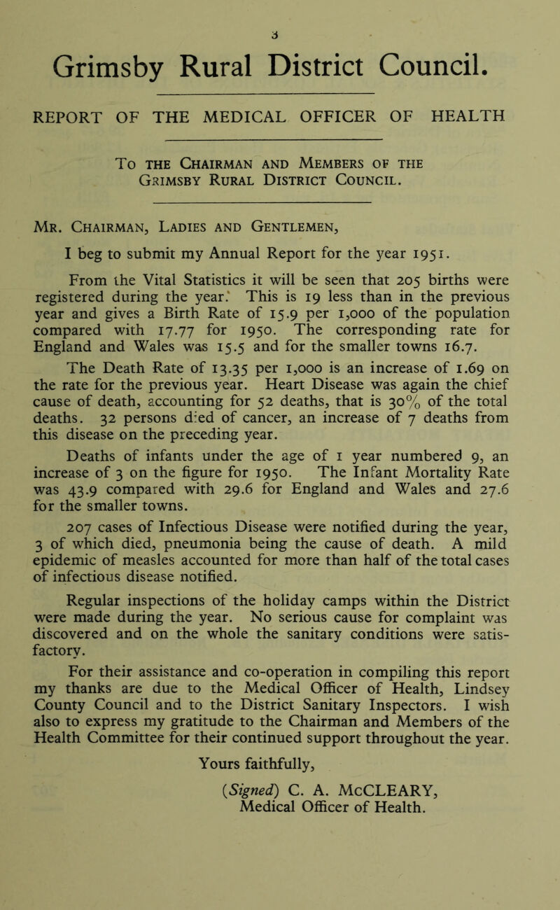 6 Grimsby Rural District Council. REPORT OF THE MEDICAL OFFICER OF HEALTH To the Chairman and Members of the Grimsby Rural District Council. Mr. Chairman, Ladies and Gentlemen, I beg to submit my Annual Report for the year 1951. From the Vital Statistics it will be seen that 205 births were registered during the year.” This is 19 less than in the previous year and gives a Birth Rate of 15.9 per 1,000 of the population compared with 17.77 for 1950. The corresponding rate for England and Wales was 15.5 and for the smaller towns 16.7. The Death Rate of 13.35 per 1,000 is an increase of 1.69 on the rate for the previous year. Heart Disease was again the chief cause of death, accounting for 52 deaths, that is 30% of the total deaths. 32 persons died of cancer, an increase of 7 deaths from this disease on the preceding year. Deaths of infants under the age of 1 year numbered 9, an increase of 3 on the figure for 1950. The Infant Mortality Rate was 43.9 compared with 29.6 for England and Wales and 27.6 for the smaller towns. 207 cases of Infectious Disease were notified during the year, 3 of which died, pneumonia being the cause of death. A mild epidemic of measles accounted for more than half of the total cases of infectious disease notified. Regular inspections of the holiday camps within the District were made during the year. No serious cause for complaint was discovered and on the whole the sanitary conditions were satis- factory. For their assistance and co-operation in compiling this report my thanks are due to the Medical Officer of Health, Lindsey County Council and to the District Sanitary Inspectors. I wish also to express my gratitude to the Chairman and Members of the Health Committee for their continued support throughout the year. Yours faithfully, {Signed) C. A. McCLEARY, Medical Officer of Health.